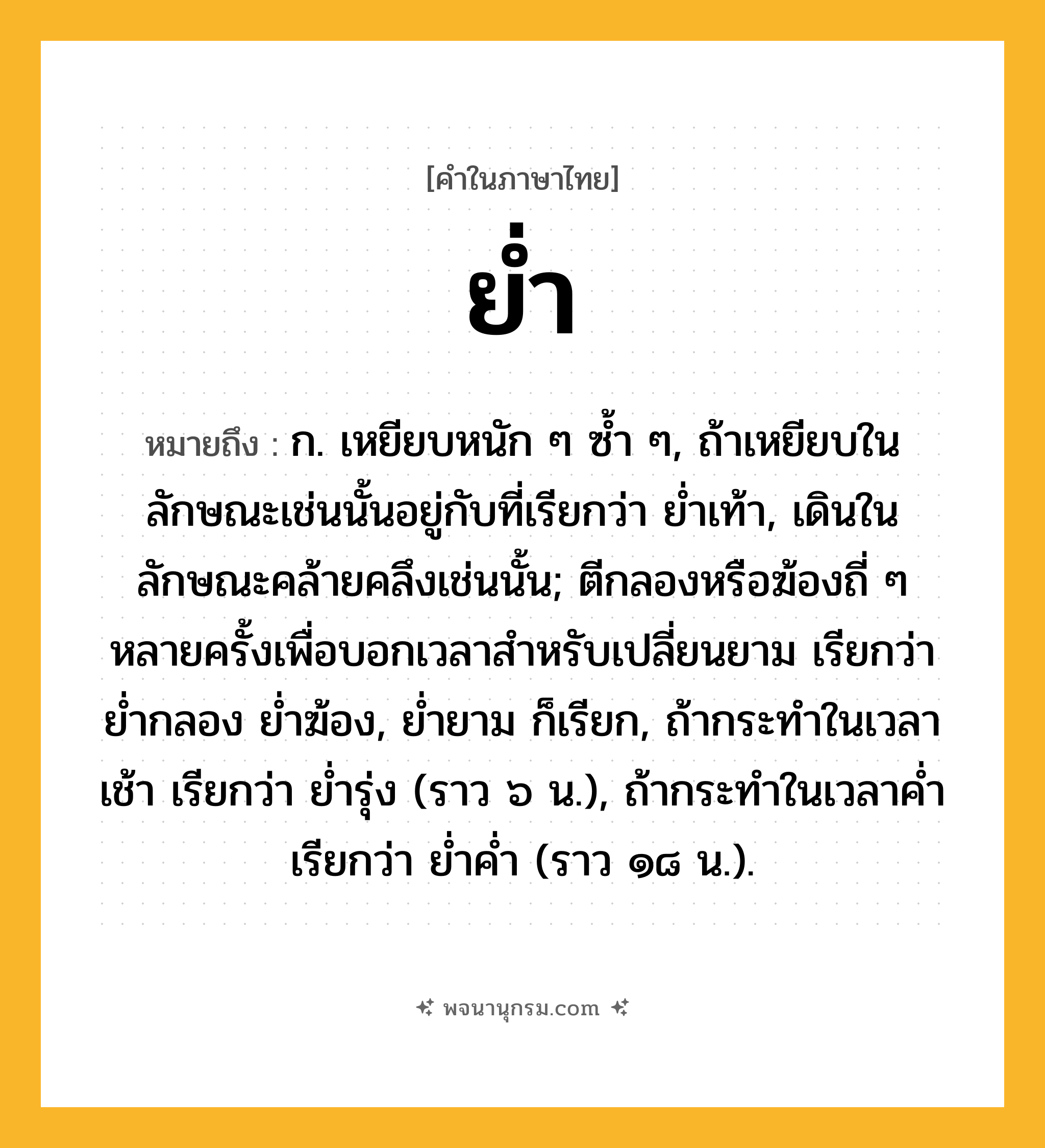 ย่ำ ความหมาย หมายถึงอะไร?, คำในภาษาไทย ย่ำ หมายถึง ก. เหยียบหนัก ๆ ซํ้า ๆ, ถ้าเหยียบในลักษณะเช่นนั้นอยู่กับที่เรียกว่า ยํ่าเท้า, เดินในลักษณะคล้ายคลึงเช่นนั้น; ตีกลองหรือฆ้องถี่ ๆ หลายครั้งเพื่อบอกเวลาสําหรับเปลี่ยนยาม เรียกว่า ยํ่ากลอง ยํ่าฆ้อง, ยํ่ายาม ก็เรียก, ถ้ากระทําในเวลาเช้า เรียกว่า ยํ่ารุ่ง (ราว ๖ น.), ถ้ากระทําในเวลาคํ่า เรียกว่า ยํ่าคํ่า (ราว ๑๘ น.).