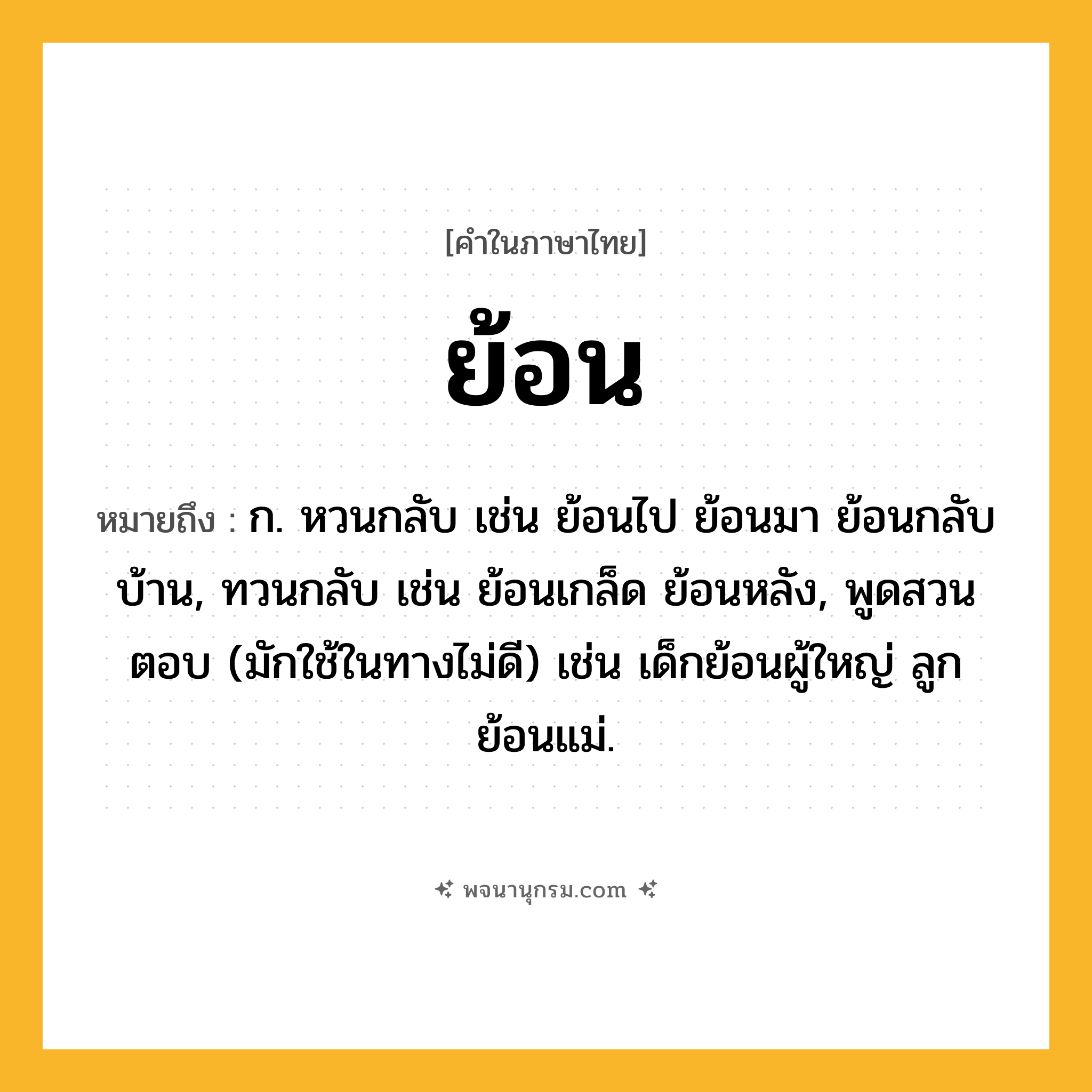 ย้อน ความหมาย หมายถึงอะไร?, คำในภาษาไทย ย้อน หมายถึง ก. หวนกลับ เช่น ย้อนไป ย้อนมา ย้อนกลับบ้าน, ทวนกลับ เช่น ย้อนเกล็ด ย้อนหลัง, พูดสวนตอบ (มักใช้ในทางไม่ดี) เช่น เด็กย้อนผู้ใหญ่ ลูกย้อนแม่.