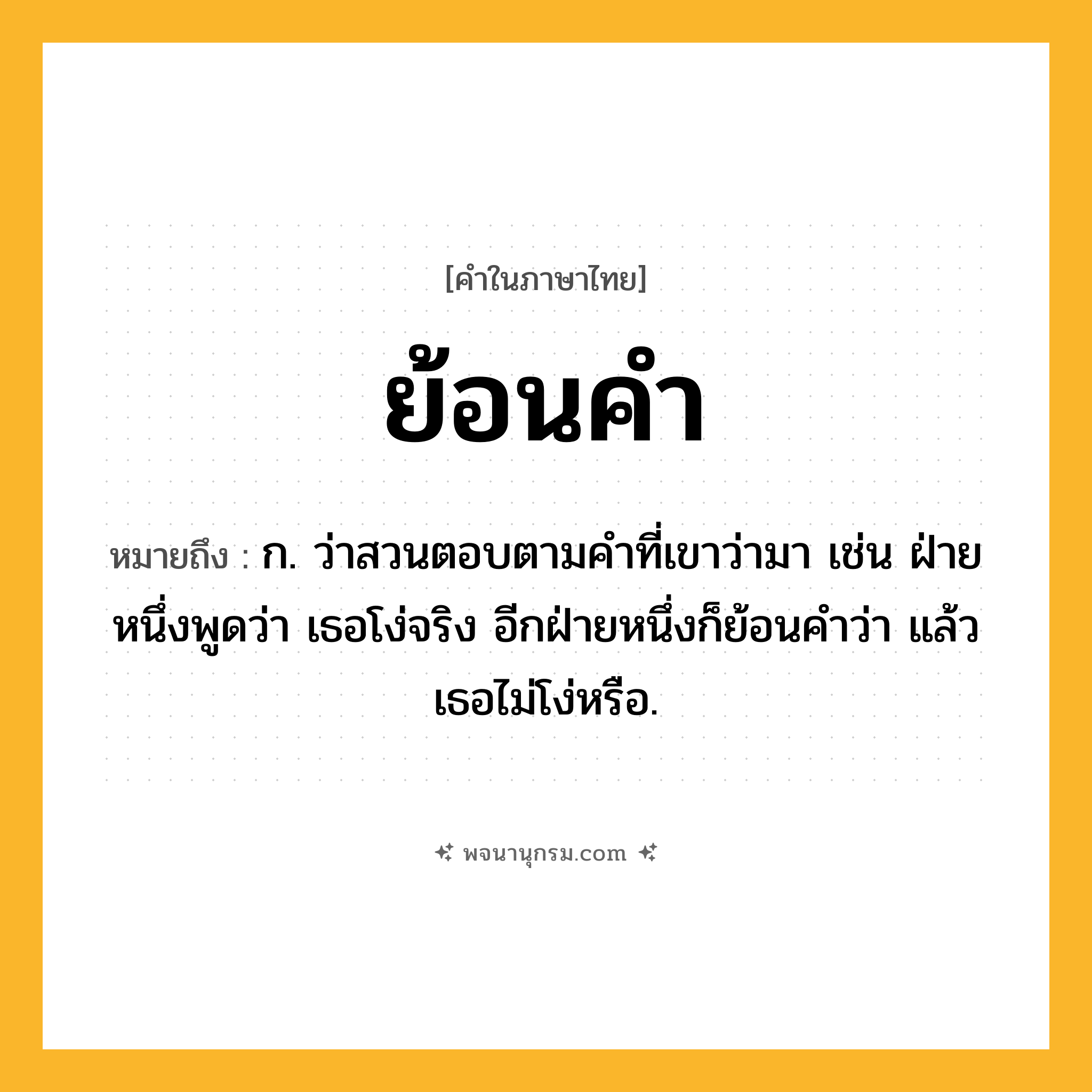 ย้อนคำ ความหมาย หมายถึงอะไร?, คำในภาษาไทย ย้อนคำ หมายถึง ก. ว่าสวนตอบตามคำที่เขาว่ามา เช่น ฝ่ายหนึ่งพูดว่า เธอโง่จริง อีกฝ่ายหนึ่งก็ย้อนคำว่า แล้วเธอไม่โง่หรือ.