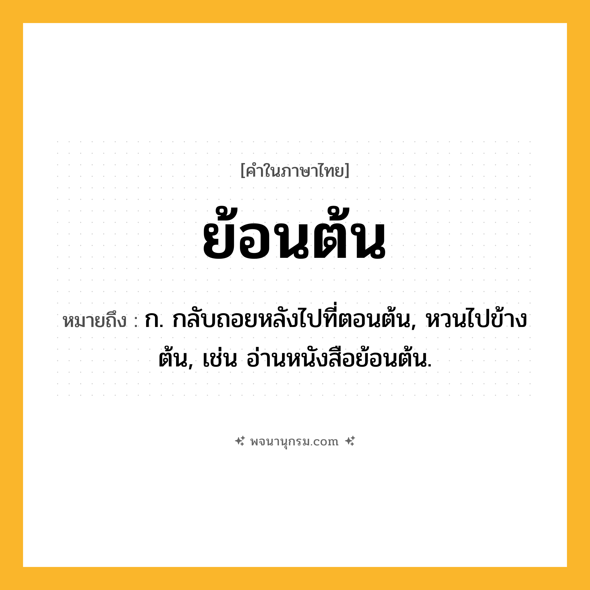 ย้อนต้น ความหมาย หมายถึงอะไร?, คำในภาษาไทย ย้อนต้น หมายถึง ก. กลับถอยหลังไปที่ตอนต้น, หวนไปข้างต้น, เช่น อ่านหนังสือย้อนต้น.