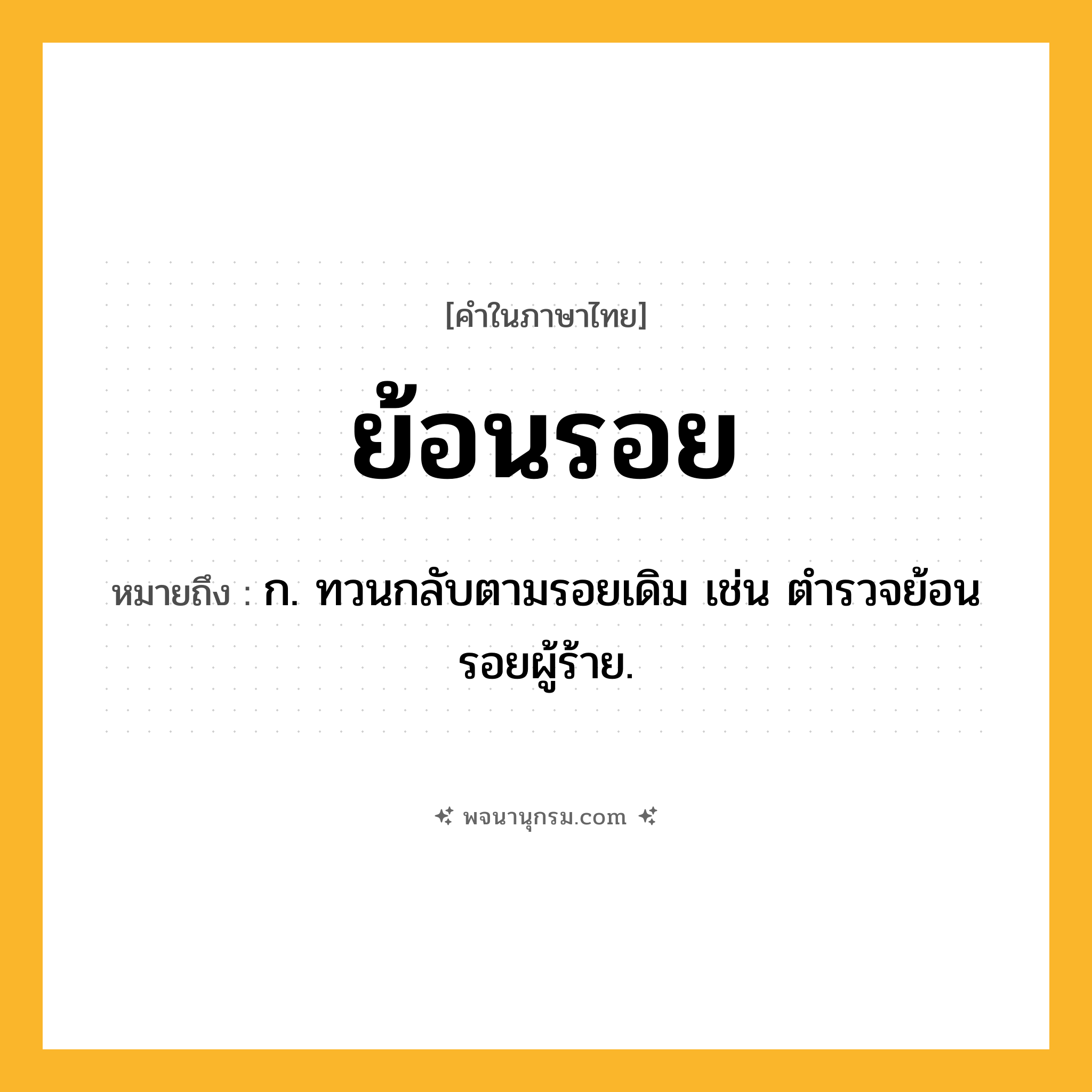ย้อนรอย ความหมาย หมายถึงอะไร?, คำในภาษาไทย ย้อนรอย หมายถึง ก. ทวนกลับตามรอยเดิม เช่น ตำรวจย้อนรอยผู้ร้าย.