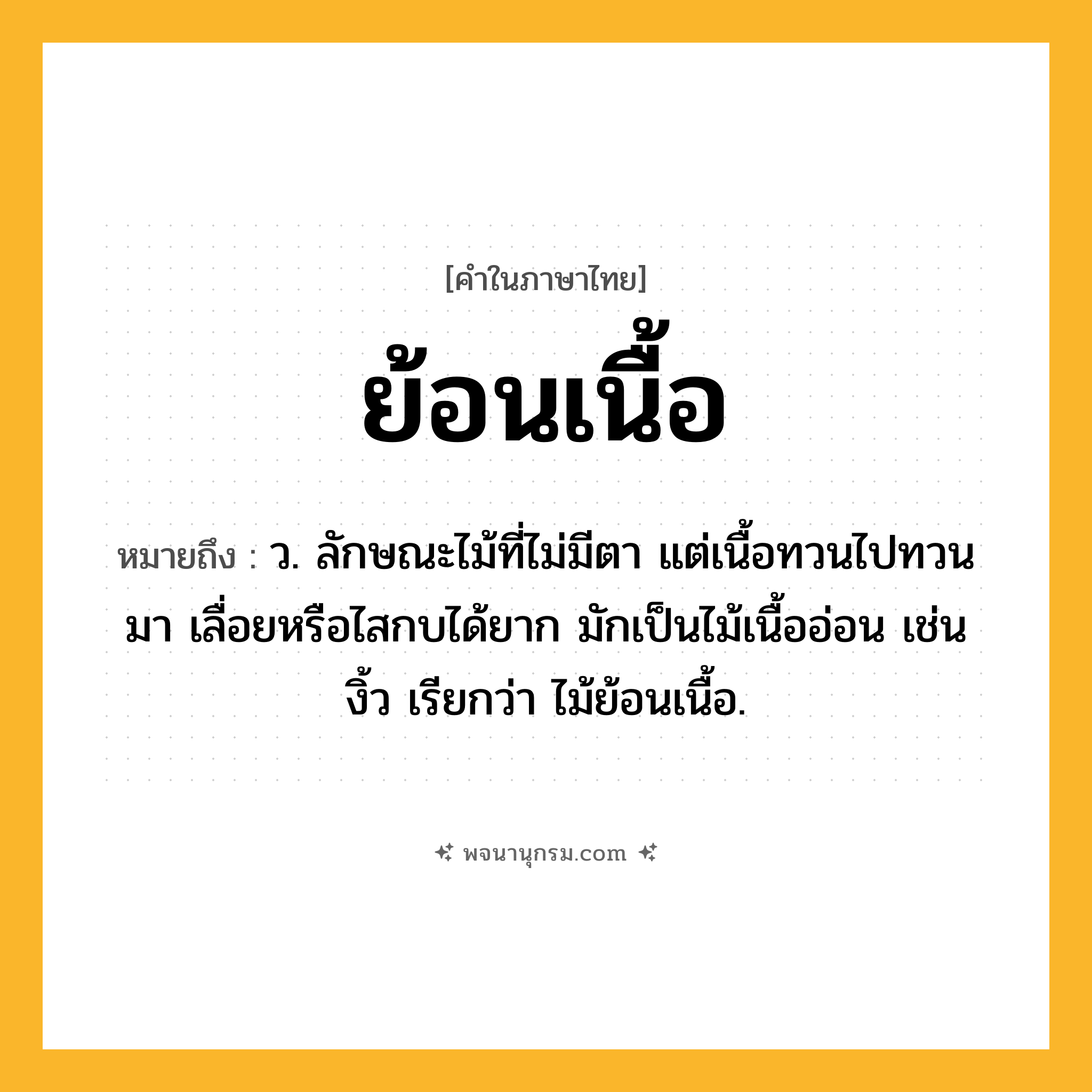 ย้อนเนื้อ ความหมาย หมายถึงอะไร?, คำในภาษาไทย ย้อนเนื้อ หมายถึง ว. ลักษณะไม้ที่ไม่มีตา แต่เนื้อทวนไปทวนมา เลื่อยหรือไสกบได้ยาก มักเป็นไม้เนื้ออ่อน เช่น งิ้ว เรียกว่า ไม้ย้อนเนื้อ.