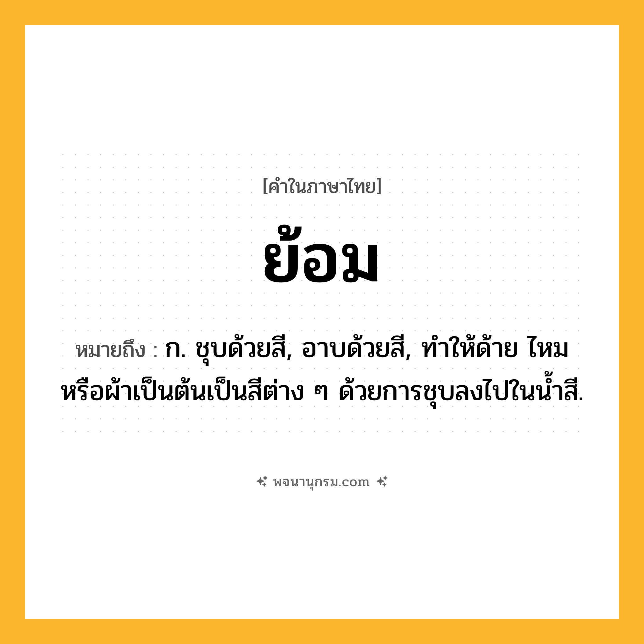 ย้อม ความหมาย หมายถึงอะไร?, คำในภาษาไทย ย้อม หมายถึง ก. ชุบด้วยสี, อาบด้วยสี, ทำให้ด้าย ไหม หรือผ้าเป็นต้นเป็นสีต่าง ๆ ด้วยการชุบลงไปในน้ำสี.