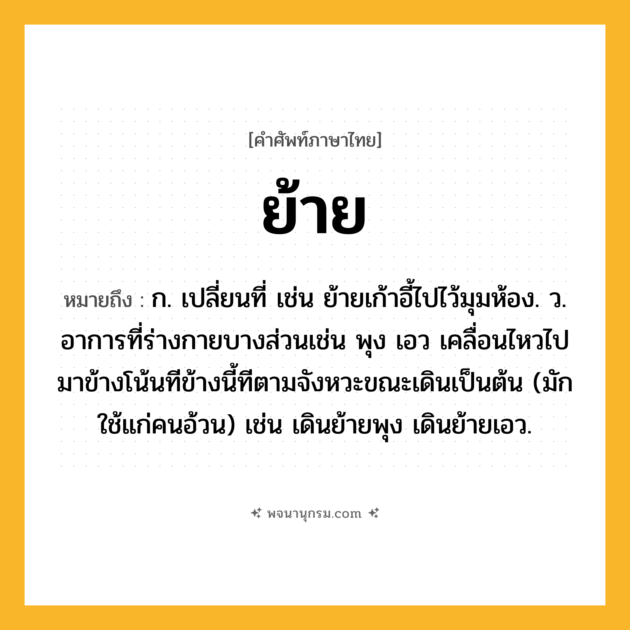 ย้าย ความหมาย หมายถึงอะไร?, คำในภาษาไทย ย้าย หมายถึง ก. เปลี่ยนที่ เช่น ย้ายเก้าอี้ไปไว้มุมห้อง. ว. อาการที่ร่างกายบางส่วนเช่น พุง เอว เคลื่อนไหวไปมาข้างโน้นทีข้างนี้ทีตามจังหวะขณะเดินเป็นต้น (มักใช้แก่คนอ้วน) เช่น เดินย้ายพุง เดินย้ายเอว.