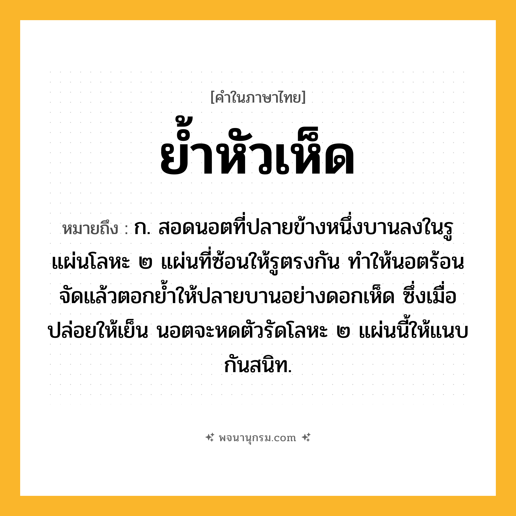 ย้ำหัวเห็ด ความหมาย หมายถึงอะไร?, คำในภาษาไทย ย้ำหัวเห็ด หมายถึง ก. สอดนอตที่ปลายข้างหนึ่งบานลงในรูแผ่นโลหะ ๒ แผ่นที่ซ้อนให้รูตรงกัน ทำให้นอตร้อนจัดแล้วตอกย้ำให้ปลายบานอย่างดอกเห็ด ซึ่งเมื่อปล่อยให้เย็น นอตจะหดตัวรัดโลหะ ๒ แผ่นนี้ให้แนบกันสนิท.