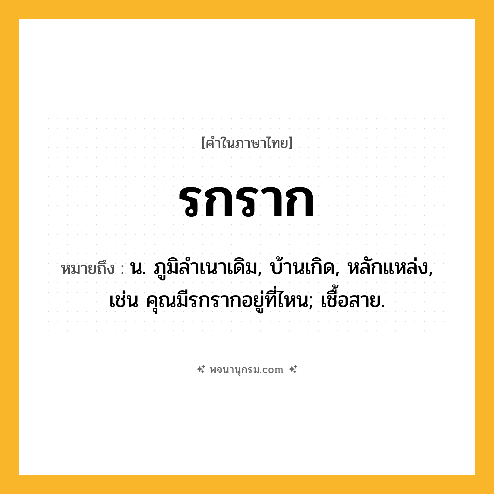 รกราก ความหมาย หมายถึงอะไร?, คำในภาษาไทย รกราก หมายถึง น. ภูมิลําเนาเดิม, บ้านเกิด, หลักแหล่ง, เช่น คุณมีรกรากอยู่ที่ไหน; เชื้อสาย.