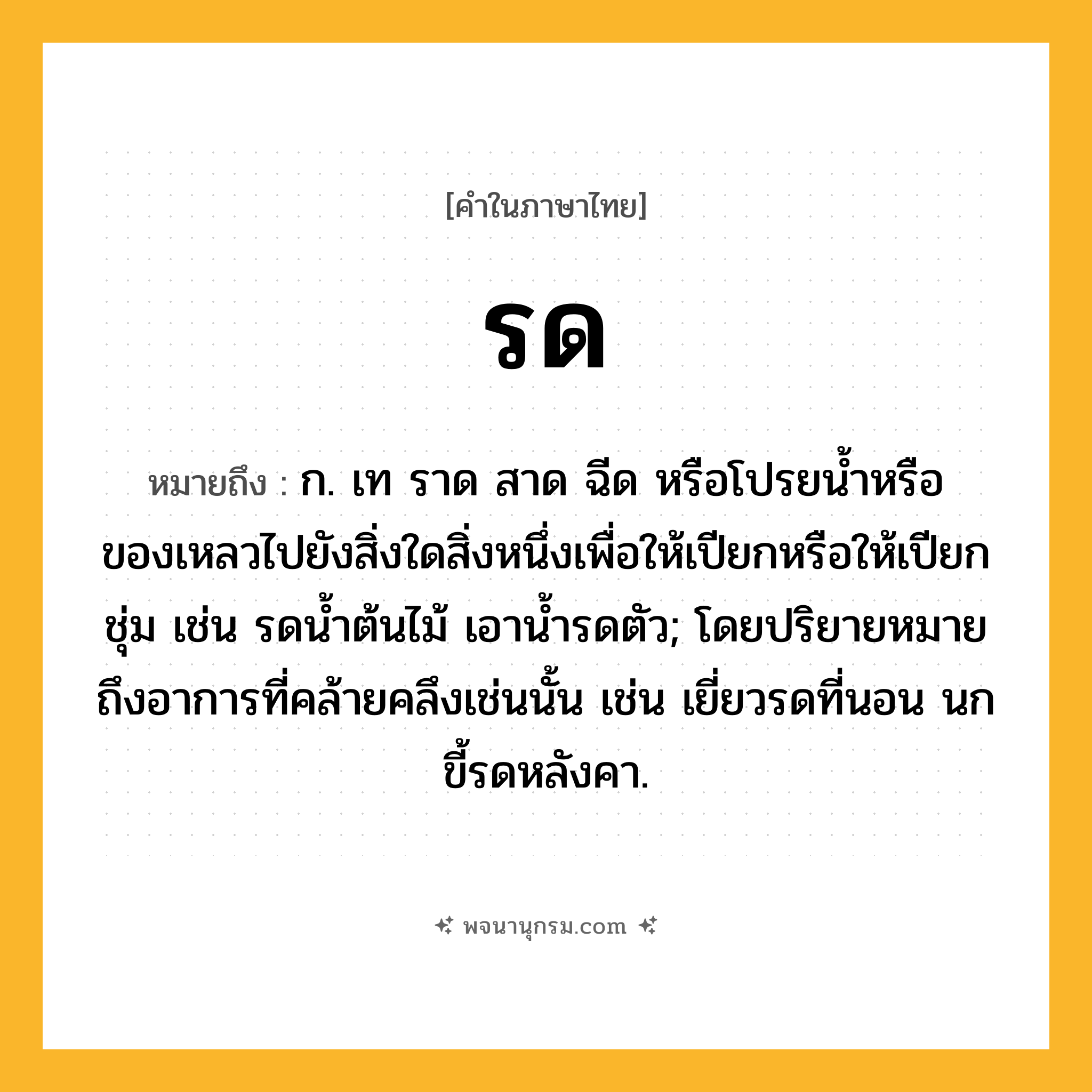 รด ความหมาย หมายถึงอะไร?, คำในภาษาไทย รด หมายถึง ก. เท ราด สาด ฉีด หรือโปรยน้ำหรือของเหลวไปยังสิ่งใดสิ่งหนึ่งเพื่อให้เปียกหรือให้เปียกชุ่ม เช่น รดน้ำต้นไม้ เอาน้ำรดตัว; โดยปริยายหมายถึงอาการที่คล้ายคลึงเช่นนั้น เช่น เยี่ยวรดที่นอน นกขี้รดหลังคา.