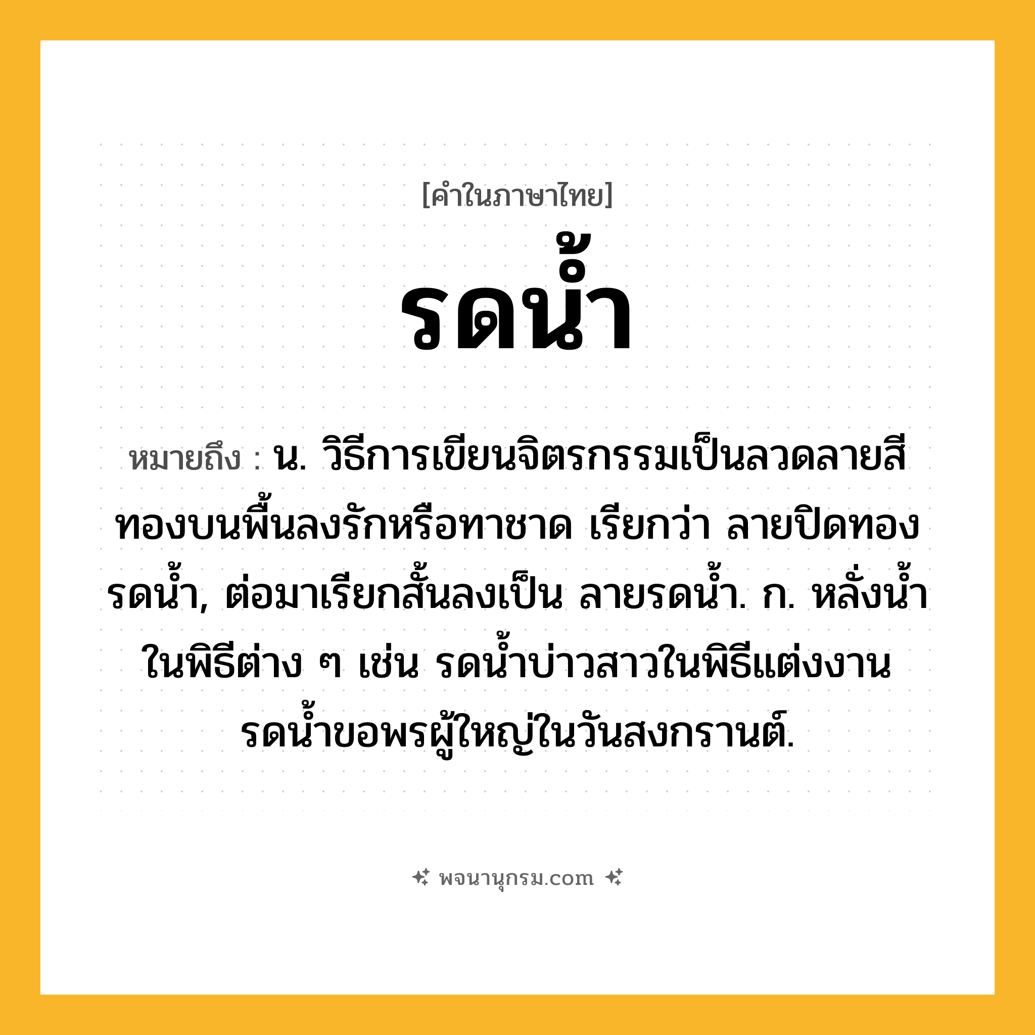 รดน้ำ ความหมาย หมายถึงอะไร?, คำในภาษาไทย รดน้ำ หมายถึง น. วิธีการเขียนจิตรกรรมเป็นลวดลายสีทองบนพื้นลงรักหรือทาชาด เรียกว่า ลายปิดทองรดนํ้า, ต่อมาเรียกสั้นลงเป็น ลายรดนํ้า. ก. หลั่งนํ้าในพิธีต่าง ๆ เช่น รดน้ำบ่าวสาวในพิธีแต่งงาน รดน้ำขอพรผู้ใหญ่ในวันสงกรานต์.