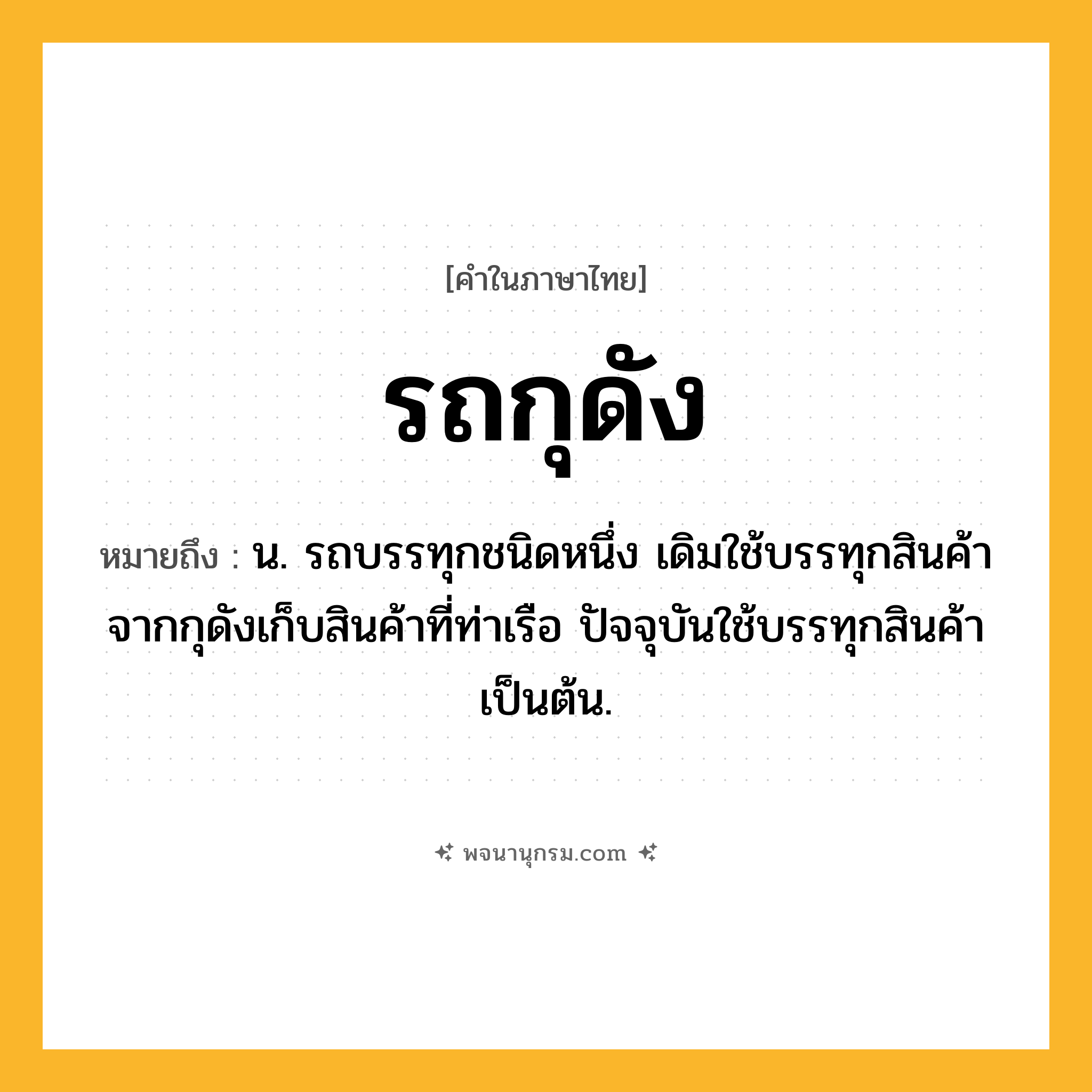 รถกุดัง ความหมาย หมายถึงอะไร?, คำในภาษาไทย รถกุดัง หมายถึง น. รถบรรทุกชนิดหนึ่ง เดิมใช้บรรทุกสินค้าจากกุดังเก็บสินค้าที่ท่าเรือ ปัจจุบันใช้บรรทุกสินค้าเป็นต้น.
