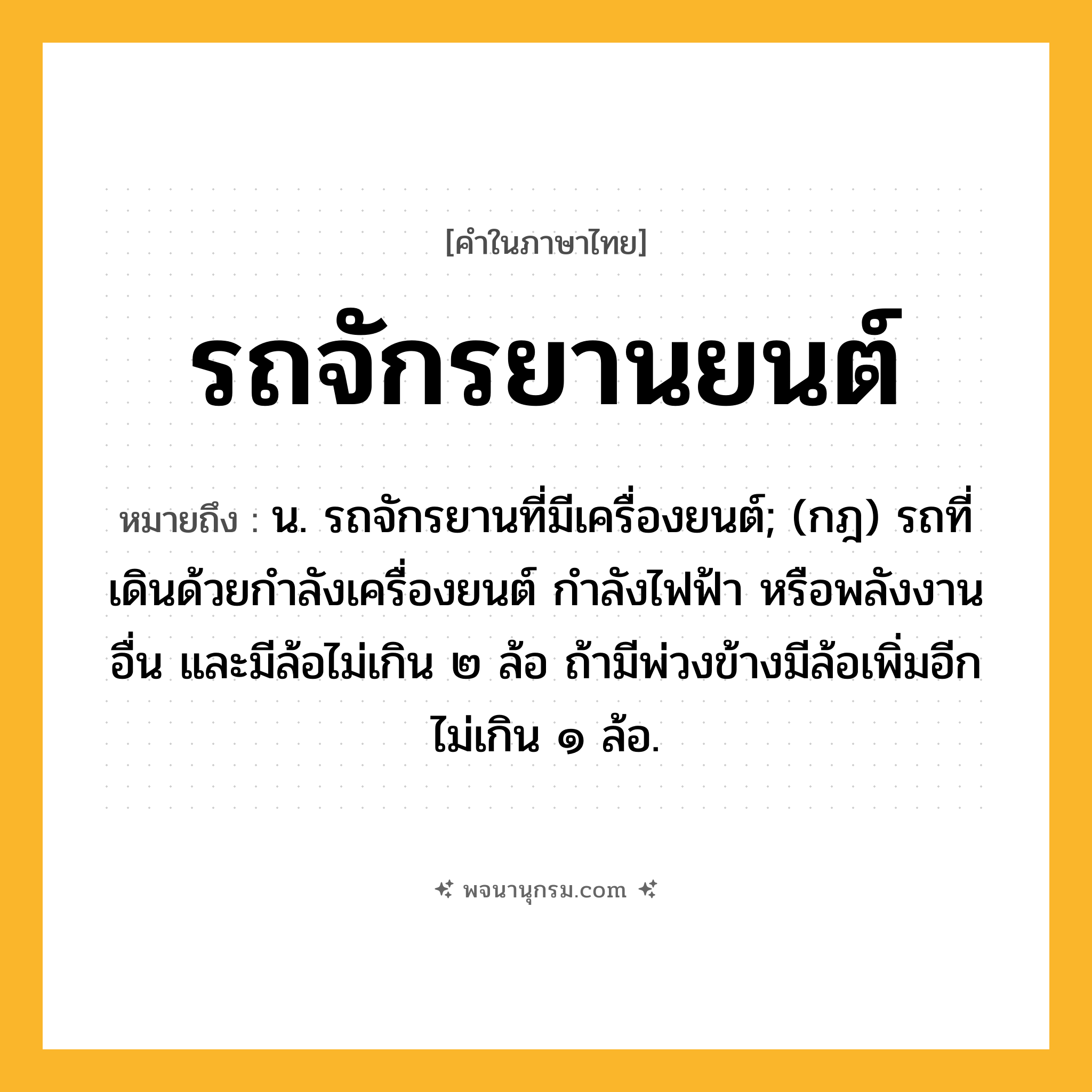 รถจักรยานยนต์ ความหมาย หมายถึงอะไร?, คำในภาษาไทย รถจักรยานยนต์ หมายถึง น. รถจักรยานที่มีเครื่องยนต์; (กฎ) รถที่เดินด้วยกําลังเครื่องยนต์ กําลังไฟฟ้า หรือพลังงานอื่น และมีล้อไม่เกิน ๒ ล้อ ถ้ามีพ่วงข้างมีล้อเพิ่มอีกไม่เกิน ๑ ล้อ.