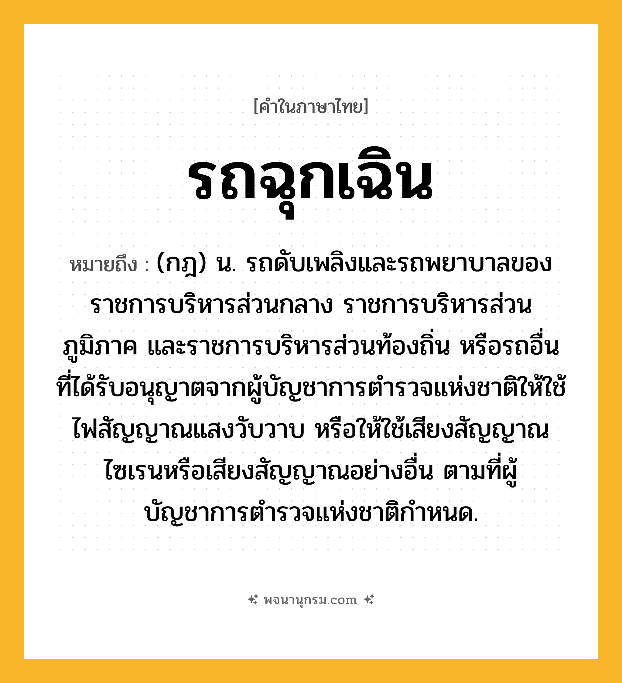 รถฉุกเฉิน ความหมาย หมายถึงอะไร?, คำในภาษาไทย รถฉุกเฉิน หมายถึง (กฎ) น. รถดับเพลิงและรถพยาบาลของราชการบริหารส่วนกลาง ราชการบริหารส่วนภูมิภาค และราชการบริหารส่วนท้องถิ่น หรือรถอื่นที่ได้รับอนุญาตจากผู้บัญชาการตำรวจแห่งชาติให้ใช้ไฟสัญญาณแสงวับวาบ หรือให้ใช้เสียงสัญญาณไซเรนหรือเสียงสัญญาณอย่างอื่น ตามที่ผู้บัญชาการตำรวจแห่งชาติกําหนด.