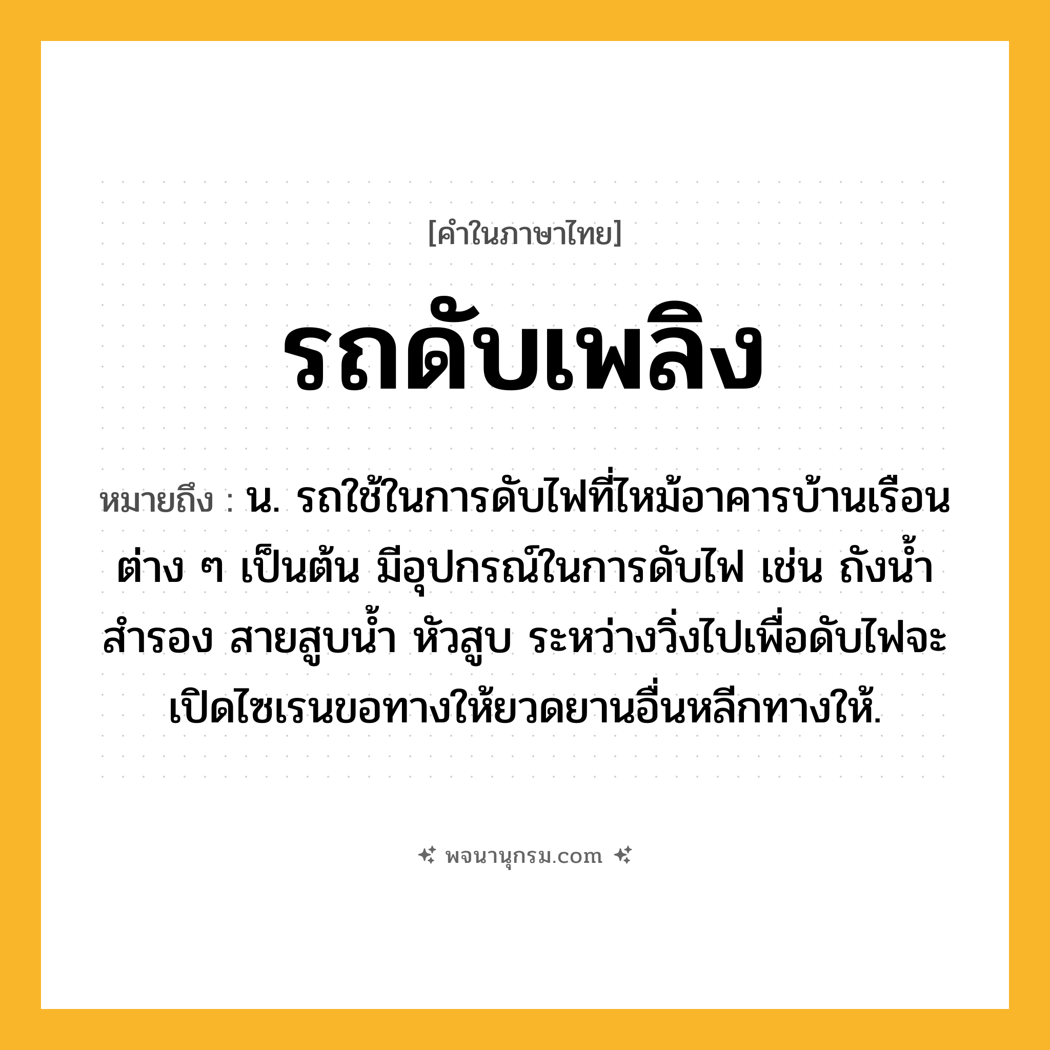 รถดับเพลิง ความหมาย หมายถึงอะไร?, คำในภาษาไทย รถดับเพลิง หมายถึง น. รถใช้ในการดับไฟที่ไหม้อาคารบ้านเรือนต่าง ๆ เป็นต้น มีอุปกรณ์ในการดับไฟ เช่น ถังน้ำสำรอง สายสูบน้ำ หัวสูบ ระหว่างวิ่งไปเพื่อดับไฟจะเปิดไซเรนขอทางให้ยวดยานอื่นหลีกทางให้.