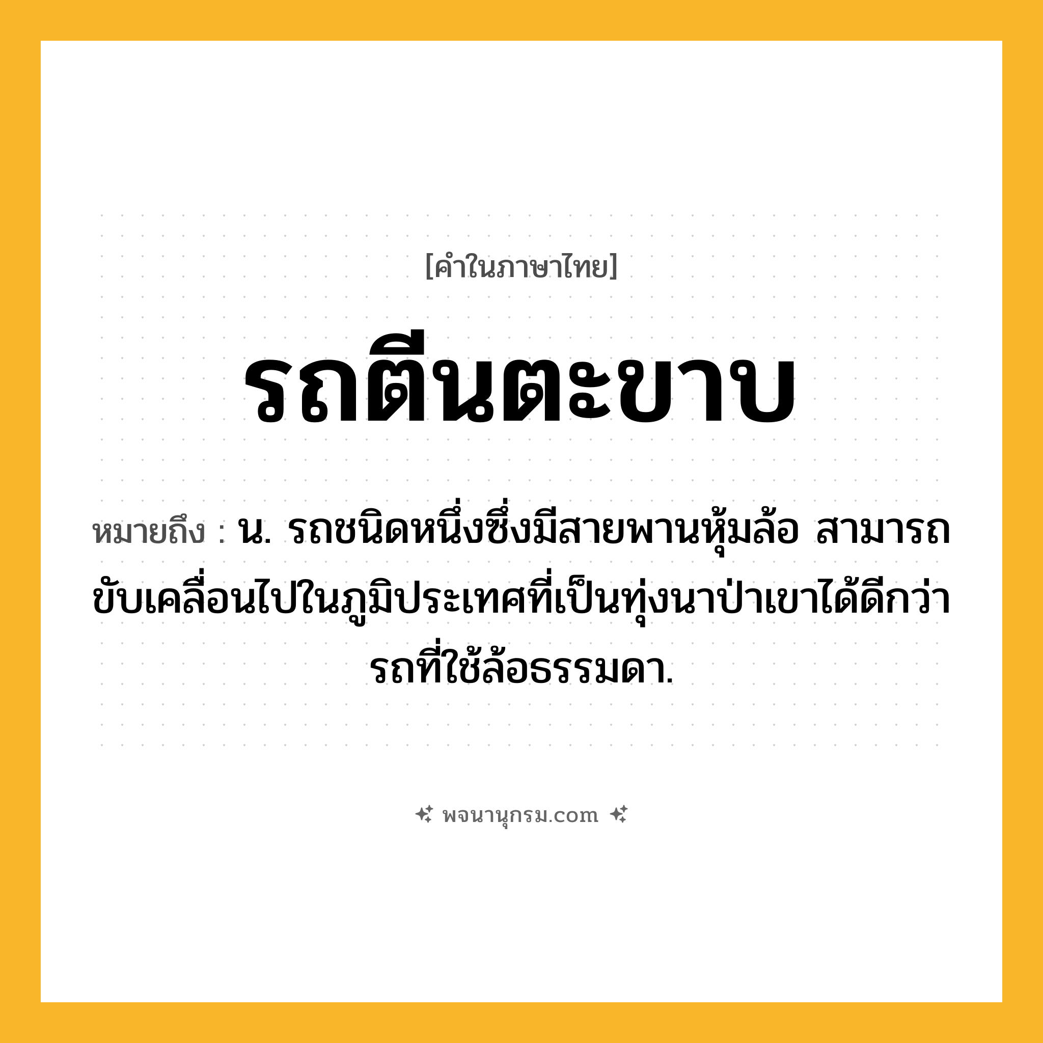 รถตีนตะขาบ ความหมาย หมายถึงอะไร?, คำในภาษาไทย รถตีนตะขาบ หมายถึง น. รถชนิดหนึ่งซึ่งมีสายพานหุ้มล้อ สามารถขับเคลื่อนไปในภูมิประเทศที่เป็นทุ่งนาป่าเขาได้ดีกว่ารถที่ใช้ล้อธรรมดา.