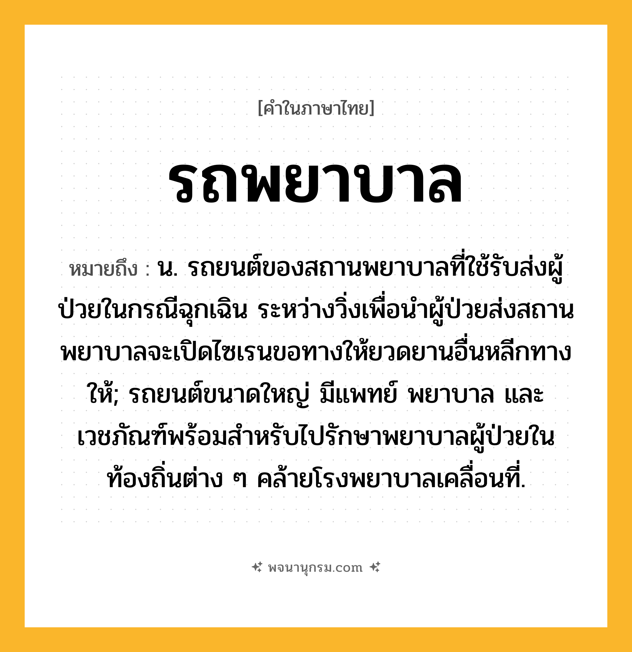 รถพยาบาล ความหมาย หมายถึงอะไร?, คำในภาษาไทย รถพยาบาล หมายถึง น. รถยนต์ของสถานพยาบาลที่ใช้รับส่งผู้ป่วยในกรณีฉุกเฉิน ระหว่างวิ่งเพื่อนำผู้ป่วยส่งสถานพยาบาลจะเปิดไซเรนขอทางให้ยวดยานอื่นหลีกทางให้; รถยนต์ขนาดใหญ่ มีแพทย์ พยาบาล และเวชภัณฑ์พร้อมสำหรับไปรักษาพยาบาลผู้ป่วยในท้องถิ่นต่าง ๆ คล้ายโรงพยาบาลเคลื่อนที่.