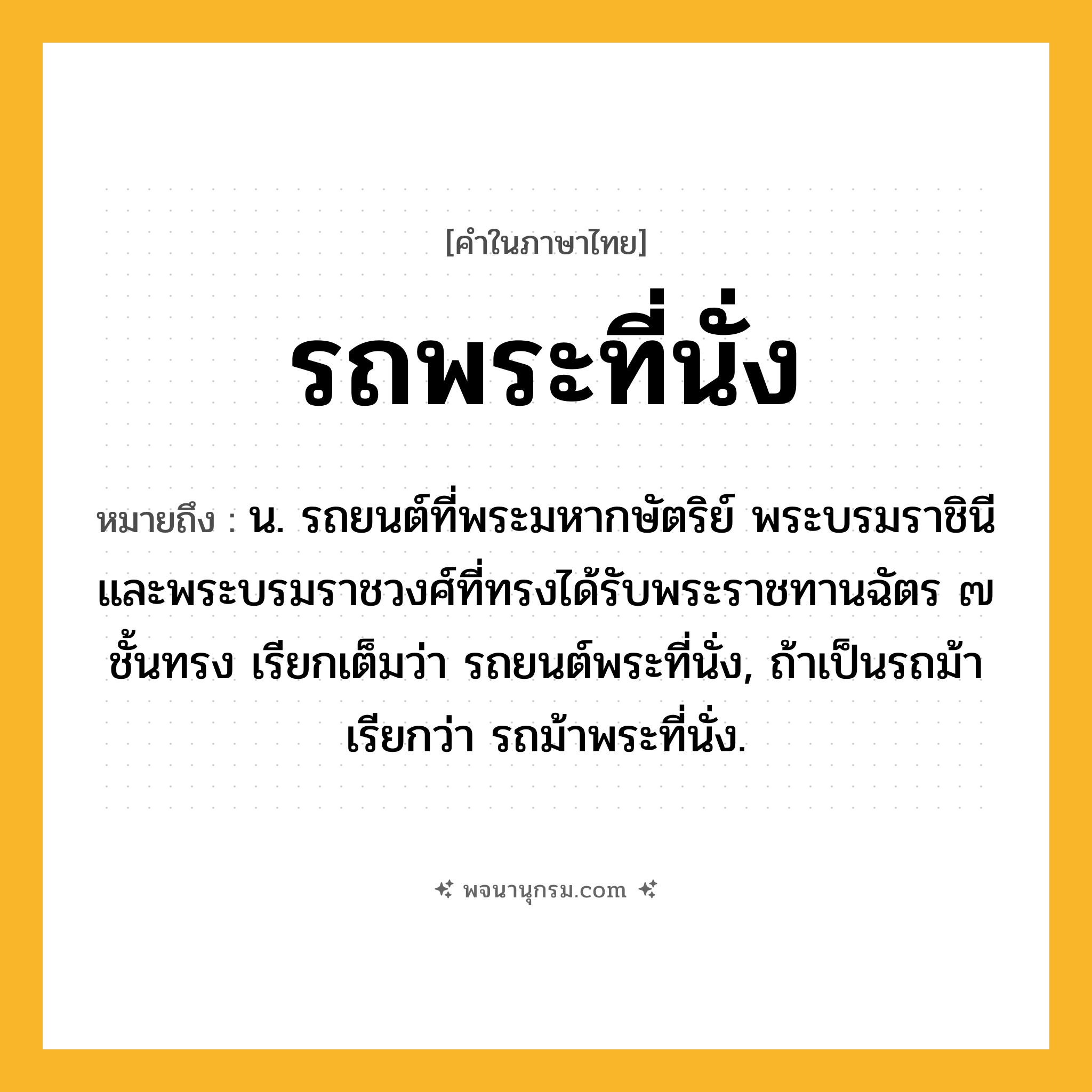 รถพระที่นั่ง ความหมาย หมายถึงอะไร?, คำในภาษาไทย รถพระที่นั่ง หมายถึง น. รถยนต์ที่พระมหากษัตริย์ พระบรมราชินี และพระบรมราชวงศ์ที่ทรงได้รับพระราชทานฉัตร ๗ ชั้นทรง เรียกเต็มว่า รถยนต์พระที่นั่ง, ถ้าเป็นรถม้า เรียกว่า รถม้าพระที่นั่ง.