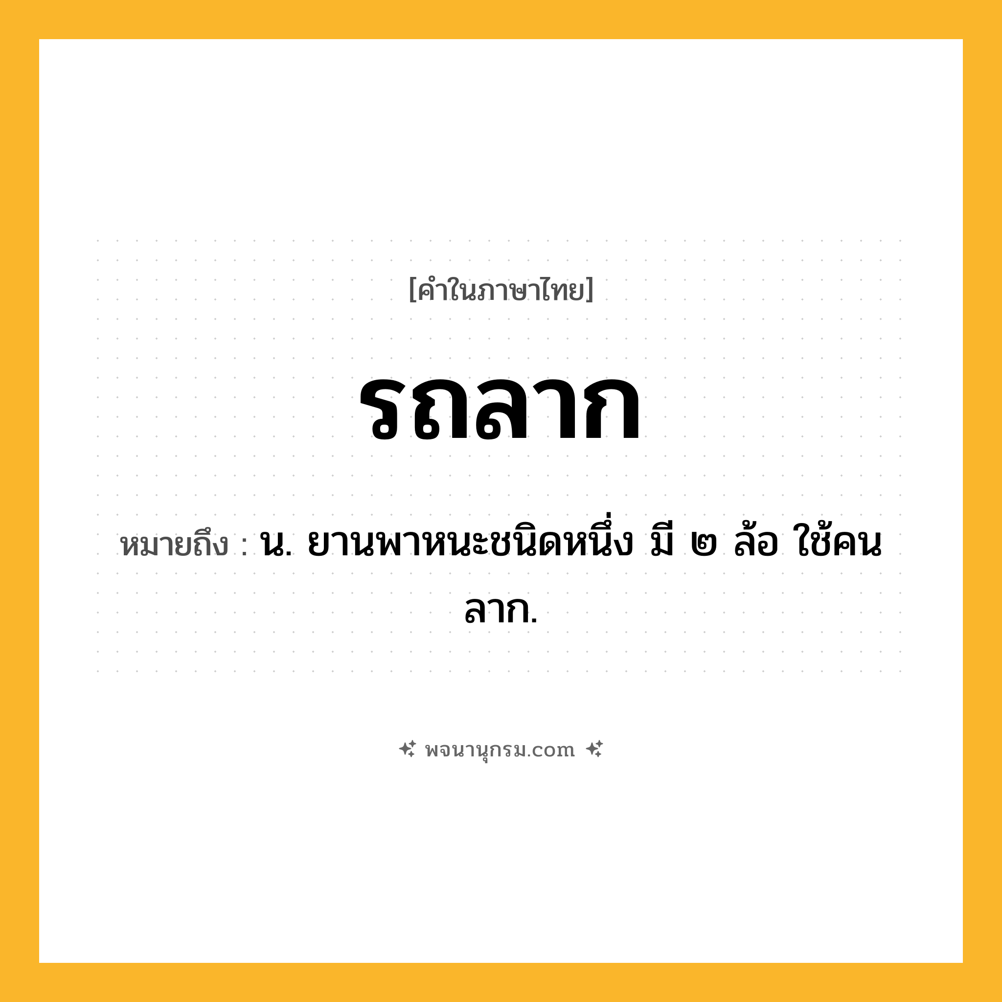 รถลาก ความหมาย หมายถึงอะไร?, คำในภาษาไทย รถลาก หมายถึง น. ยานพาหนะชนิดหนึ่ง มี ๒ ล้อ ใช้คนลาก.