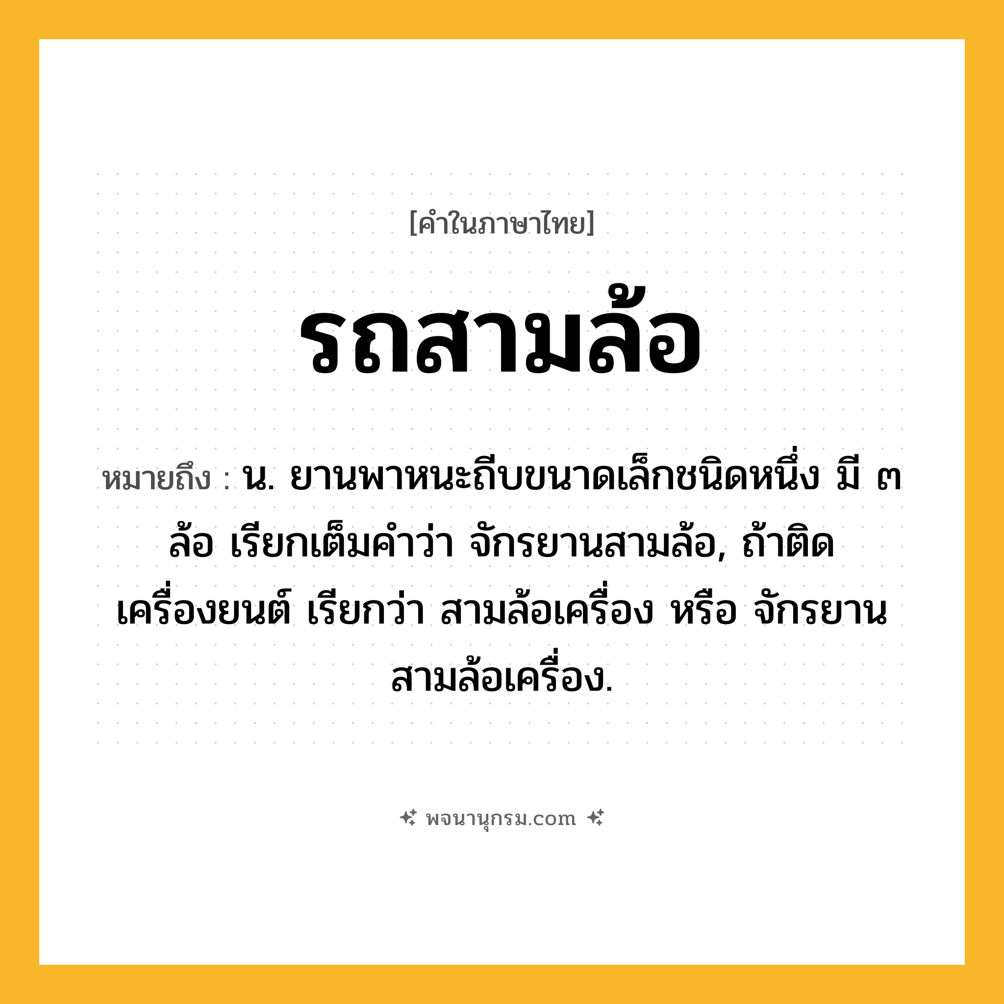 รถสามล้อ ความหมาย หมายถึงอะไร?, คำในภาษาไทย รถสามล้อ หมายถึง น. ยานพาหนะถีบขนาดเล็กชนิดหนึ่ง มี ๓ ล้อ เรียกเต็มคำว่า จักรยานสามล้อ, ถ้าติดเครื่องยนต์ เรียกว่า สามล้อเครื่อง หรือ จักรยานสามล้อเครื่อง.