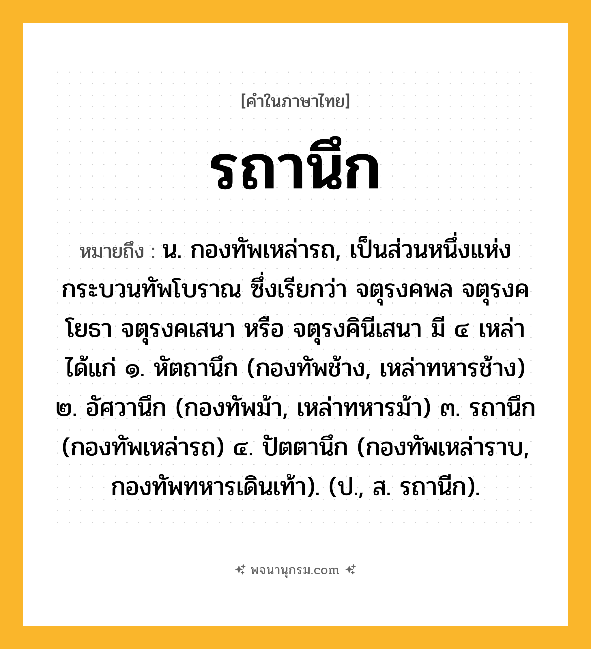 รถานึก ความหมาย หมายถึงอะไร?, คำในภาษาไทย รถานึก หมายถึง น. กองทัพเหล่ารถ, เป็นส่วนหนึ่งแห่งกระบวนทัพโบราณ ซึ่งเรียกว่า จตุรงคพล จตุรงคโยธา จตุรงคเสนา หรือ จตุรงคินีเสนา มี ๔ เหล่า ได้แก่ ๑. หัตถานึก (กองทัพช้าง, เหล่าทหารช้าง) ๒. อัศวานึก (กองทัพม้า, เหล่าทหารม้า) ๓. รถานึก (กองทัพเหล่ารถ) ๔. ปัตตานึก (กองทัพเหล่าราบ, กองทัพทหารเดินเท้า). (ป., ส. รถานีก).