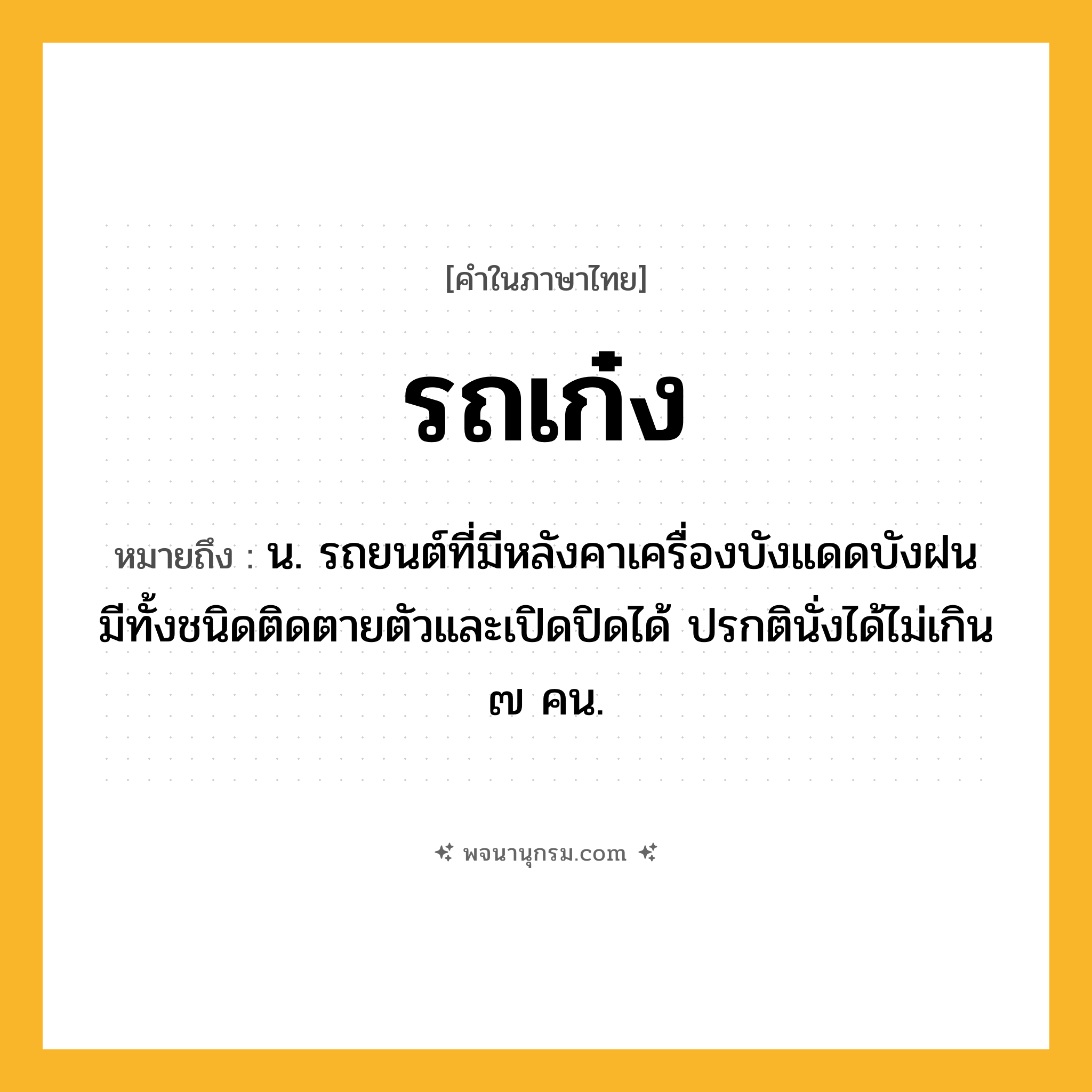 รถเก๋ง ความหมาย หมายถึงอะไร?, คำในภาษาไทย รถเก๋ง หมายถึง น. รถยนต์ที่มีหลังคาเครื่องบังแดดบังฝน มีทั้งชนิดติดตายตัวและเปิดปิดได้ ปรกตินั่งได้ไม่เกิน ๗ คน.
