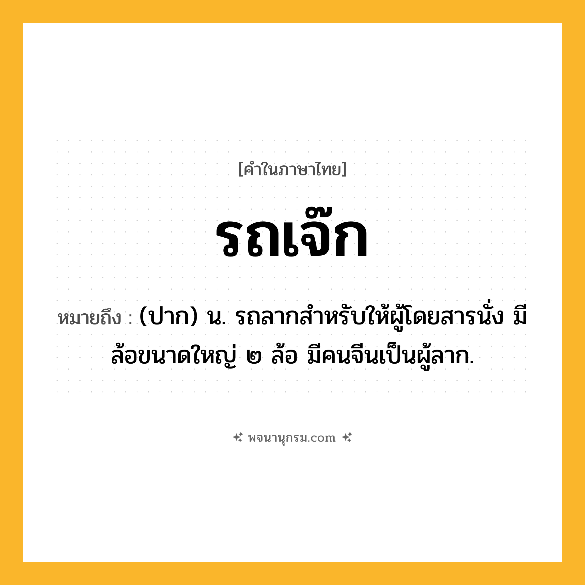 รถเจ๊ก ความหมาย หมายถึงอะไร?, คำในภาษาไทย รถเจ๊ก หมายถึง (ปาก) น. รถลากสำหรับให้ผู้โดยสารนั่ง มีล้อขนาดใหญ่ ๒ ล้อ มีคนจีนเป็นผู้ลาก.