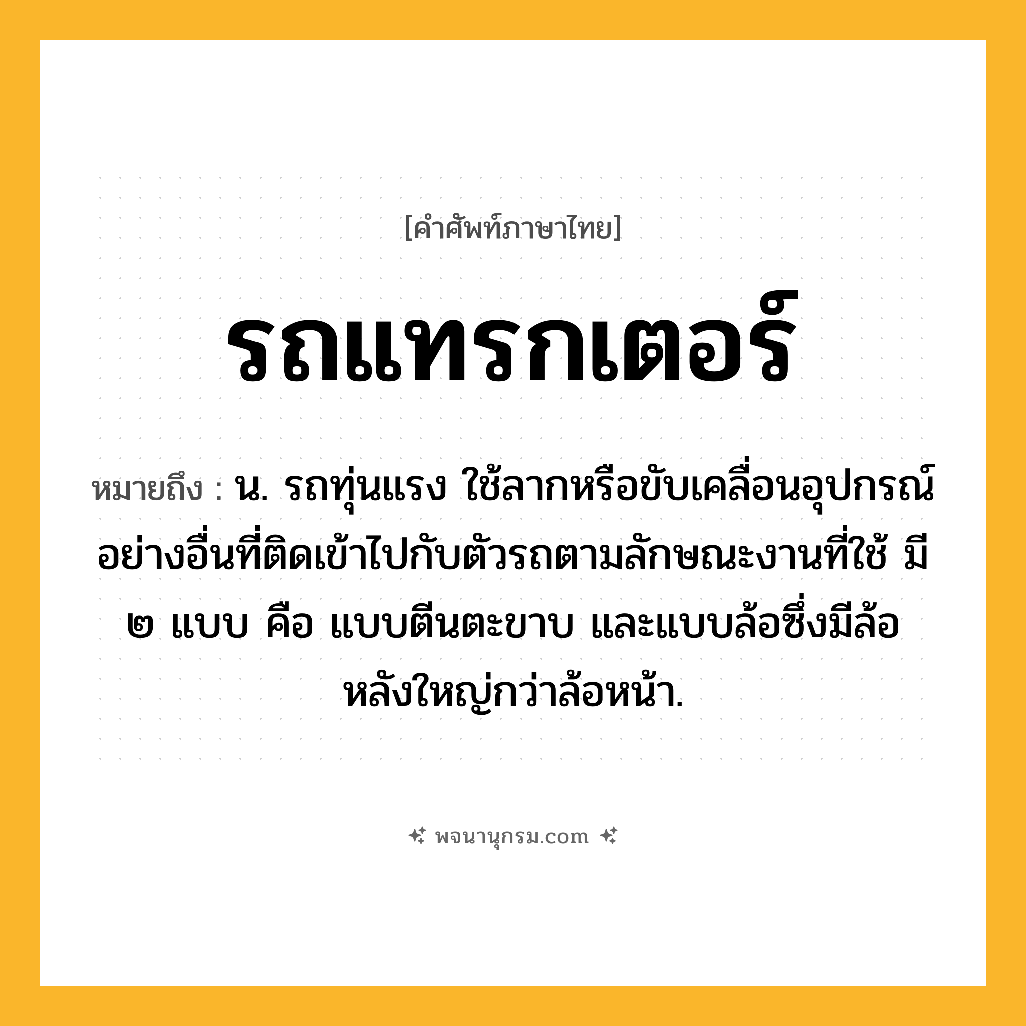 รถแทรกเตอร์ ความหมาย หมายถึงอะไร?, คำในภาษาไทย รถแทรกเตอร์ หมายถึง น. รถทุ่นแรง ใช้ลากหรือขับเคลื่อนอุปกรณ์อย่างอื่นที่ติดเข้าไปกับตัวรถตามลักษณะงานที่ใช้ มี ๒ แบบ คือ แบบตีนตะขาบ และแบบล้อซึ่งมีล้อหลังใหญ่กว่าล้อหน้า.