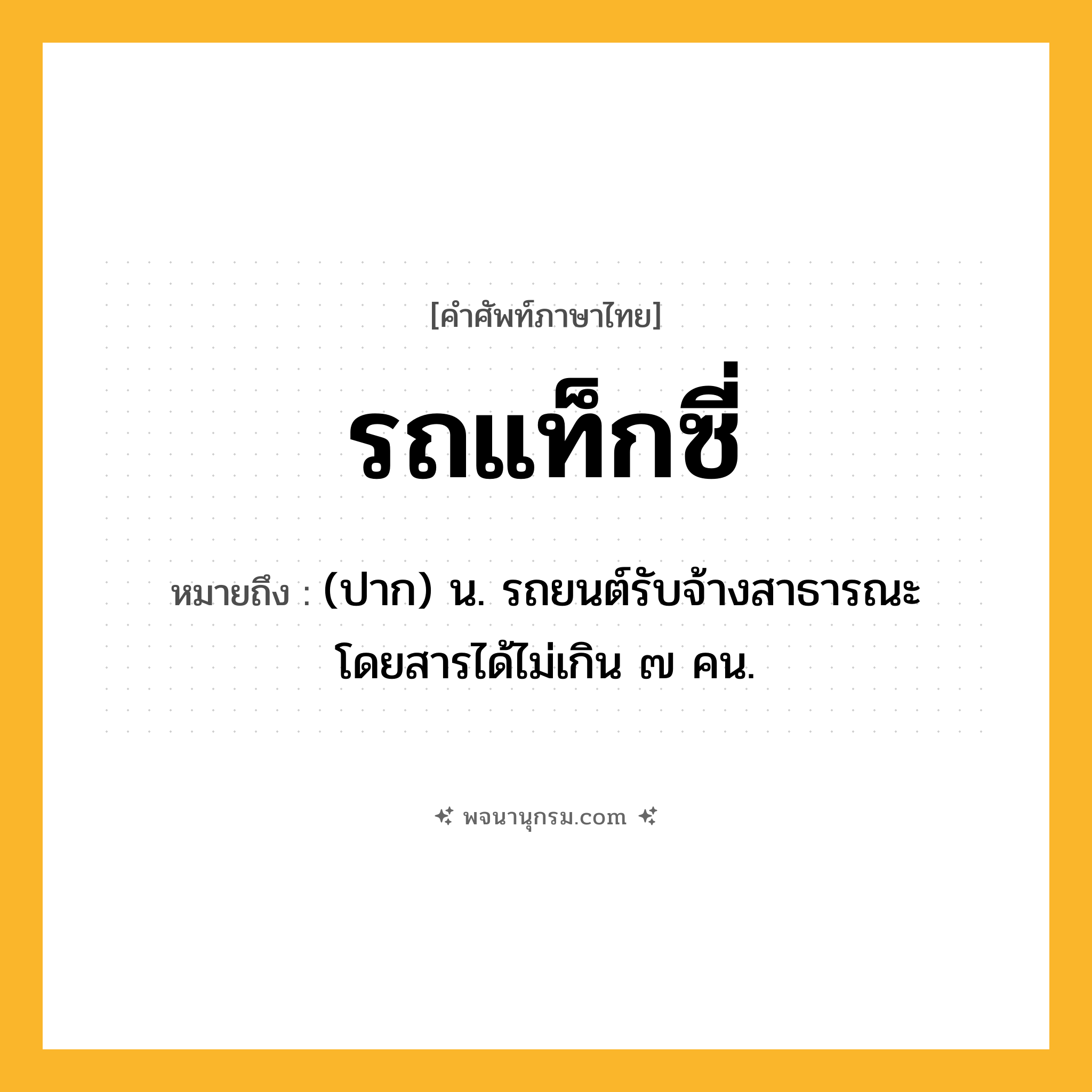 รถแท็กซี่ ความหมาย หมายถึงอะไร?, คำในภาษาไทย รถแท็กซี่ หมายถึง (ปาก) น. รถยนต์รับจ้างสาธารณะ โดยสารได้ไม่เกิน ๗ คน.