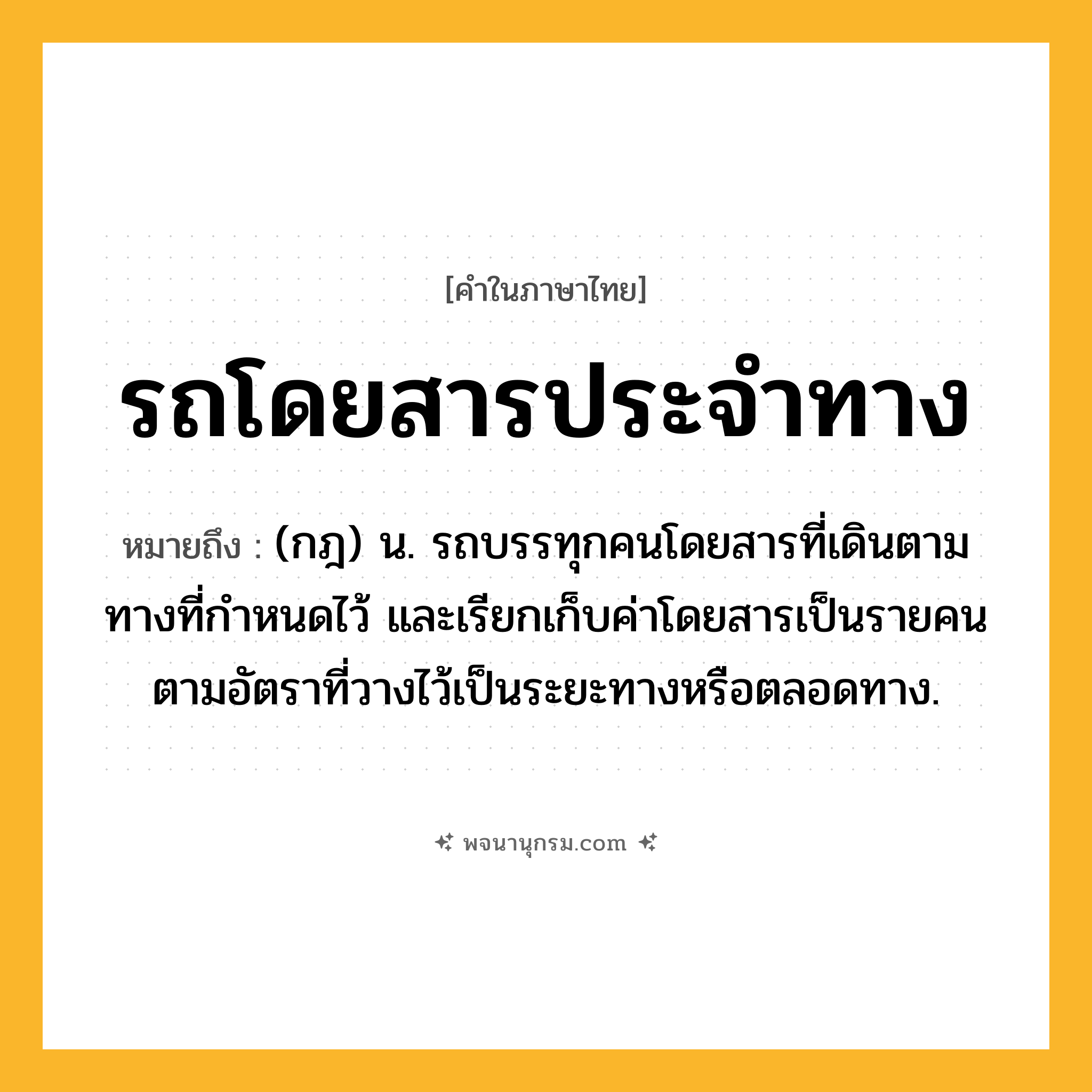 รถโดยสารประจำทาง ความหมาย หมายถึงอะไร?, คำในภาษาไทย รถโดยสารประจำทาง หมายถึง (กฎ) น. รถบรรทุกคนโดยสารที่เดินตามทางที่กําหนดไว้ และเรียกเก็บค่าโดยสารเป็นรายคนตามอัตราที่วางไว้เป็นระยะทางหรือตลอดทาง.