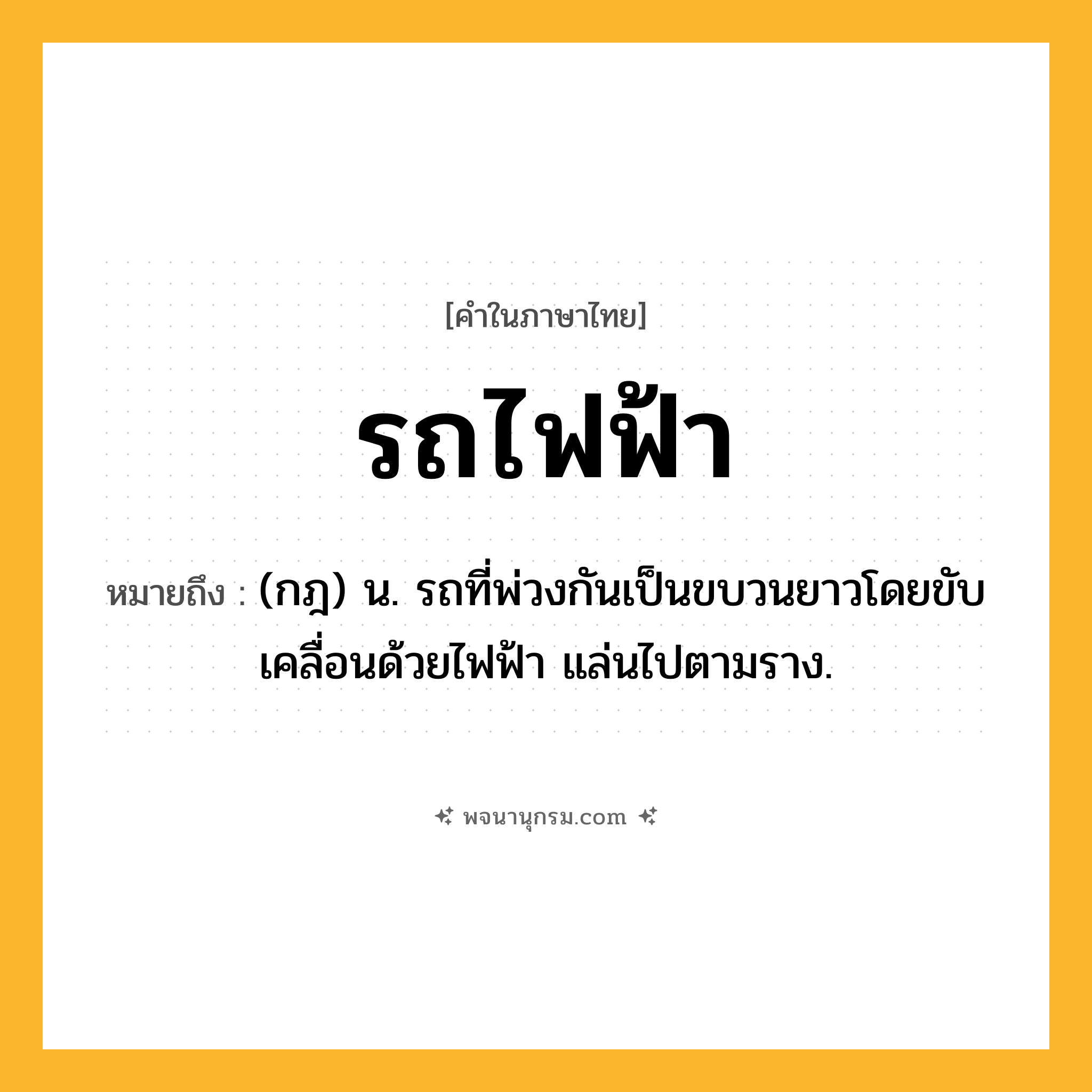 รถไฟฟ้า ความหมาย หมายถึงอะไร?, คำในภาษาไทย รถไฟฟ้า หมายถึง (กฎ) น. รถที่พ่วงกันเป็นขบวนยาวโดยขับเคลื่อนด้วยไฟฟ้า แล่นไปตามราง.