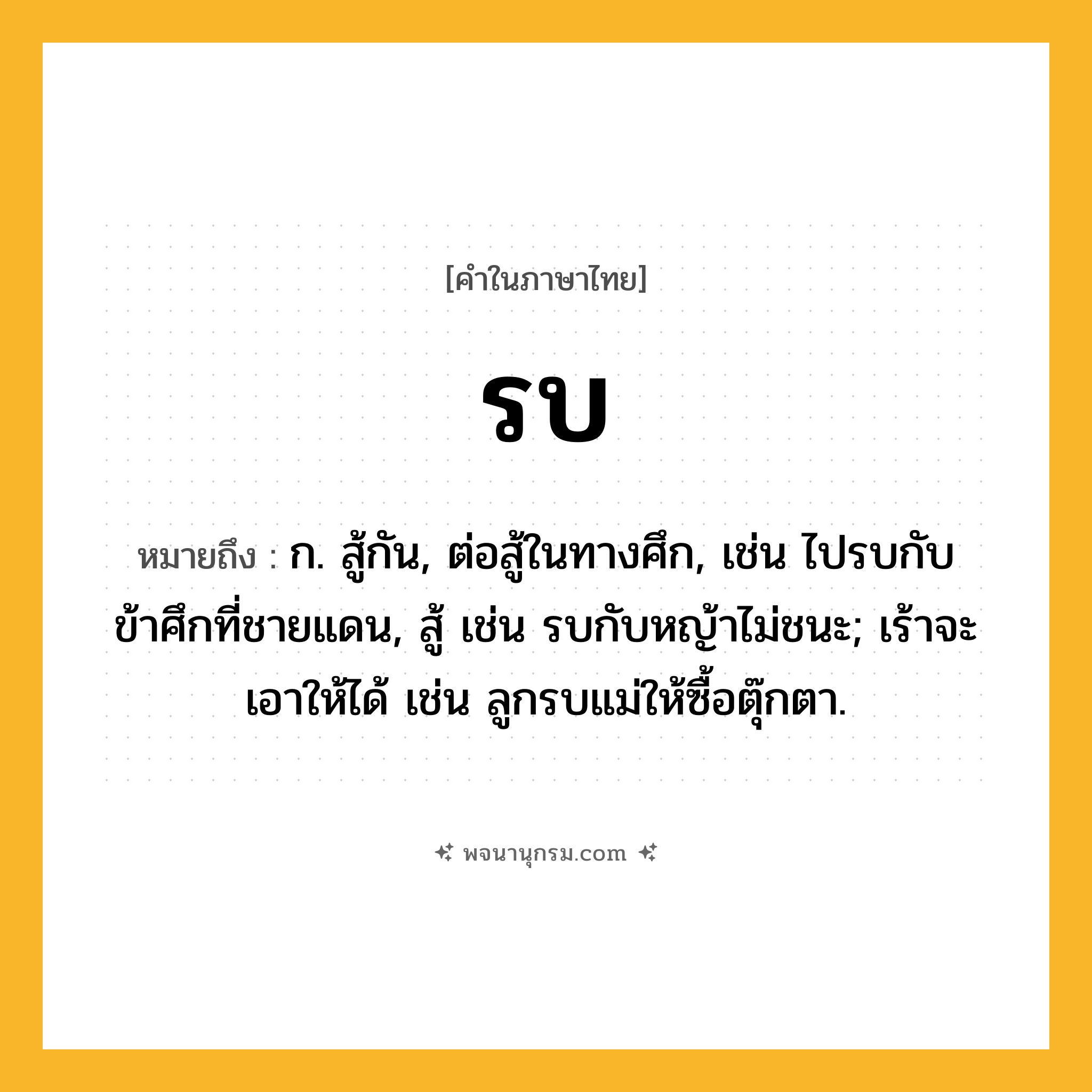 รบ ความหมาย หมายถึงอะไร?, คำในภาษาไทย รบ หมายถึง ก. สู้กัน, ต่อสู้ในทางศึก, เช่น ไปรบกับข้าศึกที่ชายแดน, สู้ เช่น รบกับหญ้าไม่ชนะ; เร้าจะเอาให้ได้ เช่น ลูกรบแม่ให้ซื้อตุ๊กตา.