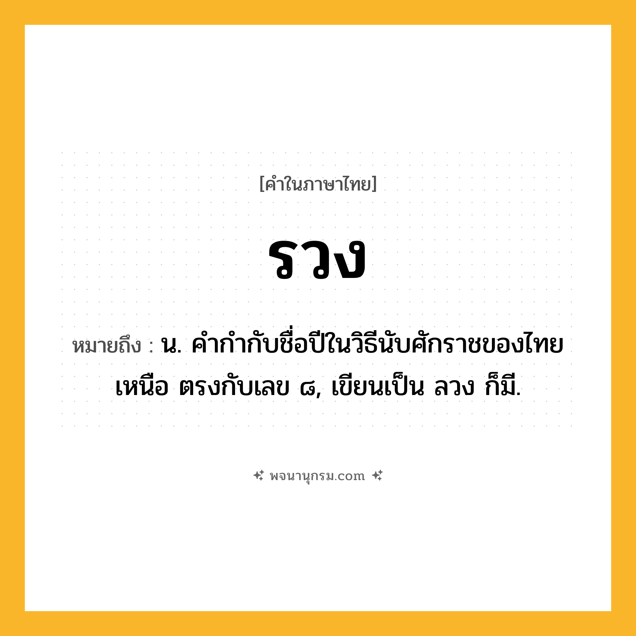 รวง ความหมาย หมายถึงอะไร?, คำในภาษาไทย รวง หมายถึง น. คํากํากับชื่อปีในวิธีนับศักราชของไทยเหนือ ตรงกับเลข ๘, เขียนเป็น ลวง ก็มี.