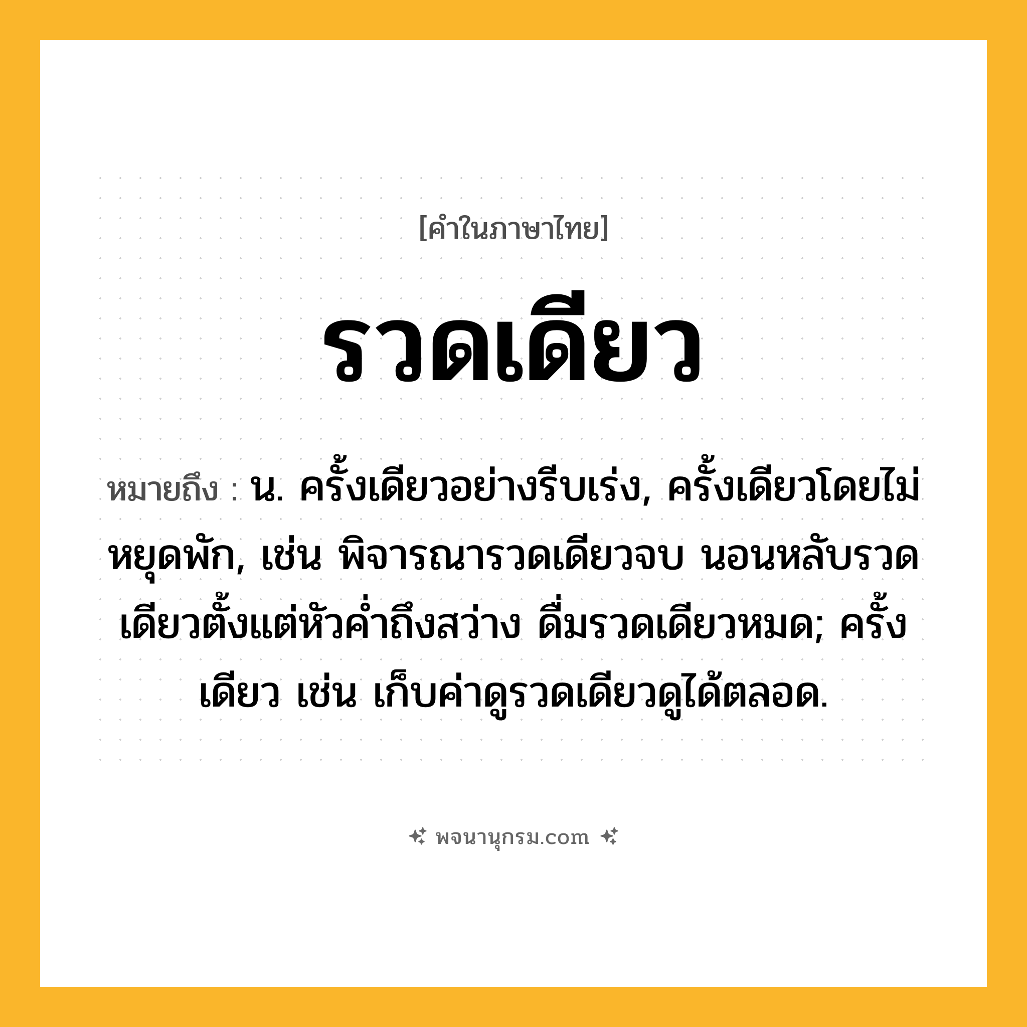 รวดเดียว ความหมาย หมายถึงอะไร?, คำในภาษาไทย รวดเดียว หมายถึง น. ครั้งเดียวอย่างรีบเร่ง, ครั้งเดียวโดยไม่หยุดพัก, เช่น พิจารณารวดเดียวจบ นอนหลับรวดเดียวตั้งแต่หัวค่ำถึงสว่าง ดื่มรวดเดียวหมด; ครั้งเดียว เช่น เก็บค่าดูรวดเดียวดูได้ตลอด.