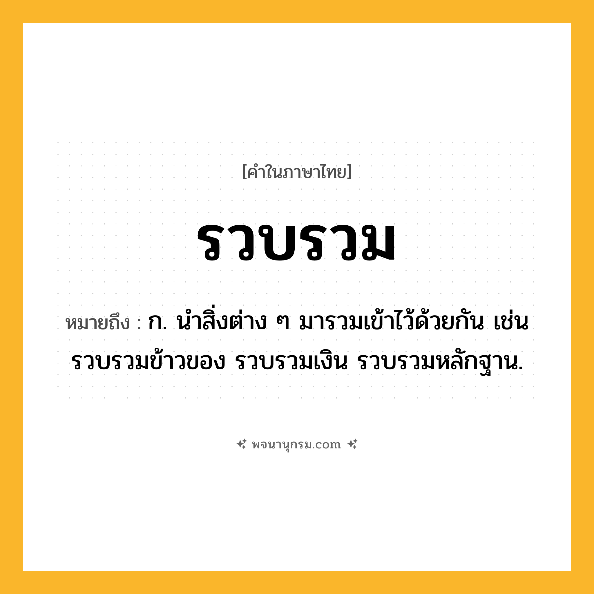 รวบรวม ความหมาย หมายถึงอะไร?, คำในภาษาไทย รวบรวม หมายถึง ก. นําสิ่งต่าง ๆ มารวมเข้าไว้ด้วยกัน เช่น รวบรวมข้าวของ รวบรวมเงิน รวบรวมหลักฐาน.