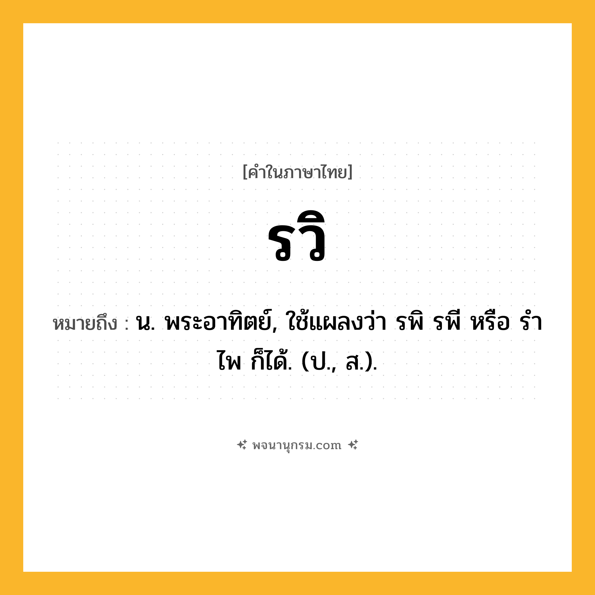 รวิ ความหมาย หมายถึงอะไร?, คำในภาษาไทย รวิ หมายถึง น. พระอาทิตย์, ใช้แผลงว่า รพิ รพี หรือ รําไพ ก็ได้. (ป., ส.).