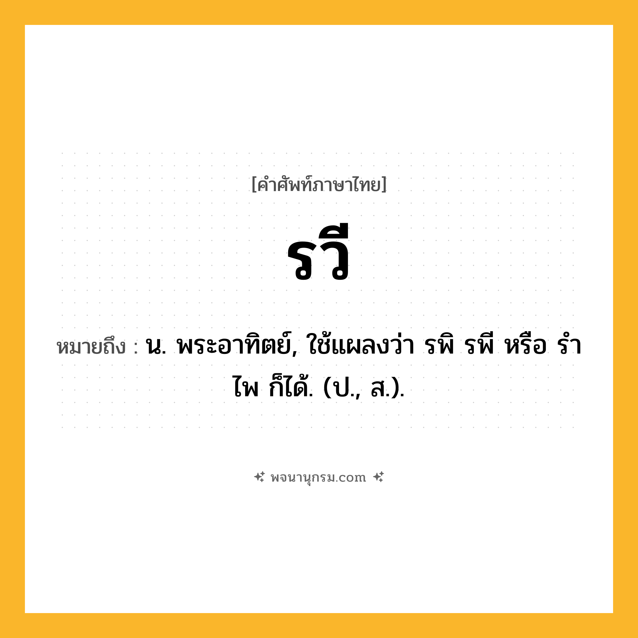 รวี ความหมาย หมายถึงอะไร?, คำในภาษาไทย รวี หมายถึง น. พระอาทิตย์, ใช้แผลงว่า รพิ รพี หรือ รําไพ ก็ได้. (ป., ส.).