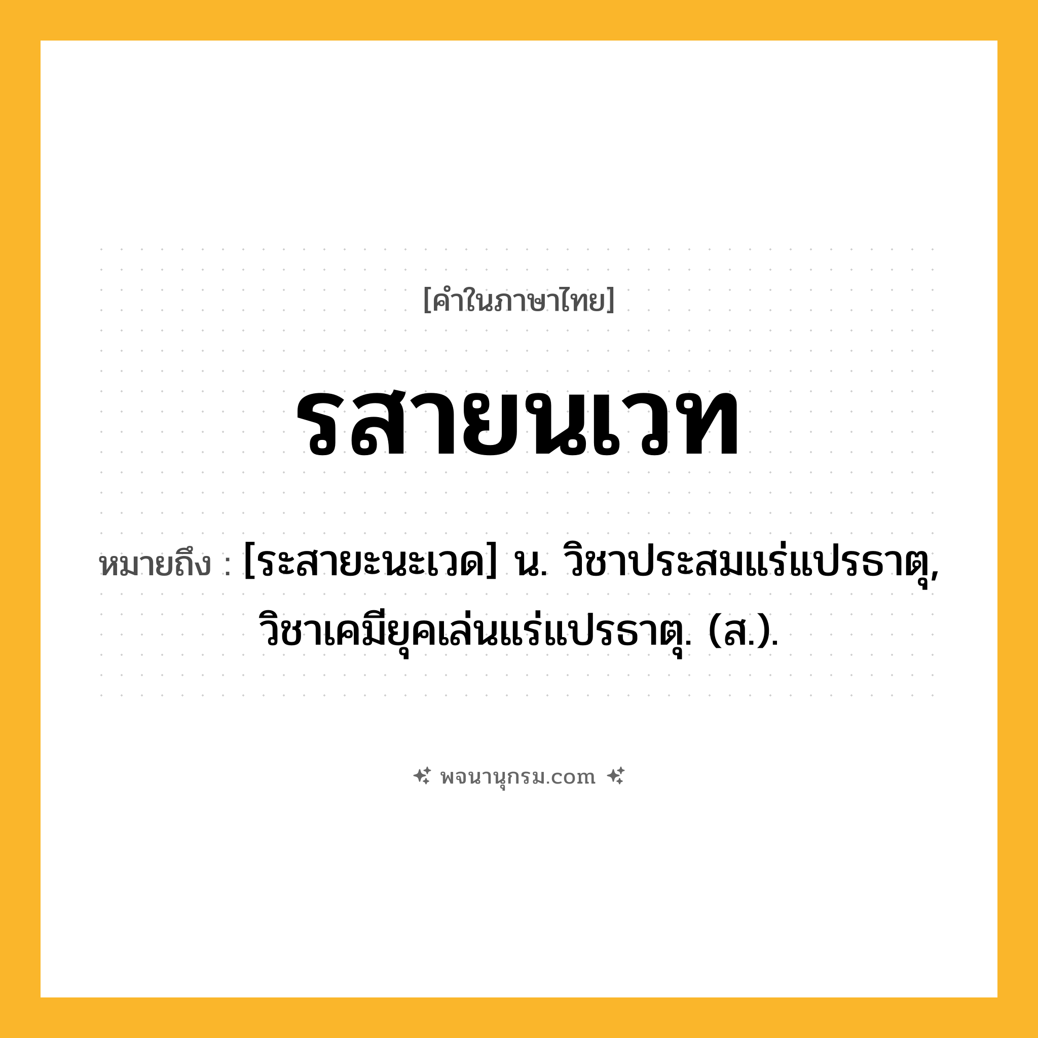 รสายนเวท ความหมาย หมายถึงอะไร?, คำในภาษาไทย รสายนเวท หมายถึง [ระสายะนะเวด] น. วิชาประสมแร่แปรธาตุ, วิชาเคมียุคเล่นแร่แปรธาตุ. (ส.).