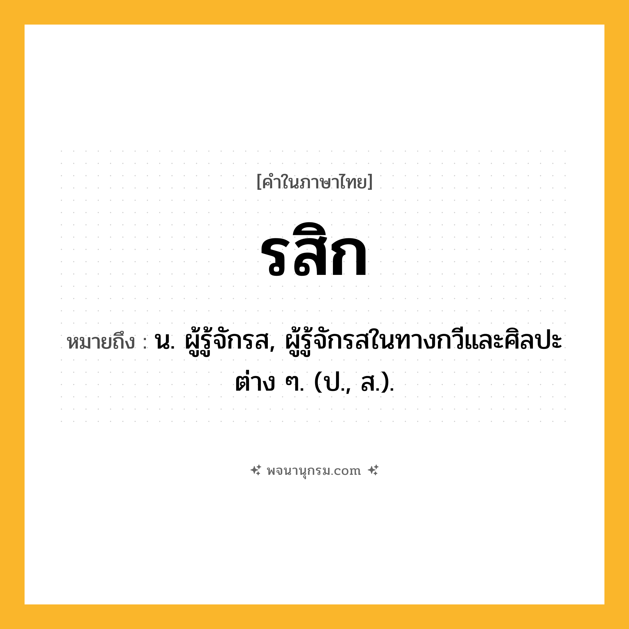 รสิก ความหมาย หมายถึงอะไร?, คำในภาษาไทย รสิก หมายถึง น. ผู้รู้จักรส, ผู้รู้จักรสในทางกวีและศิลปะต่าง ๆ. (ป., ส.).