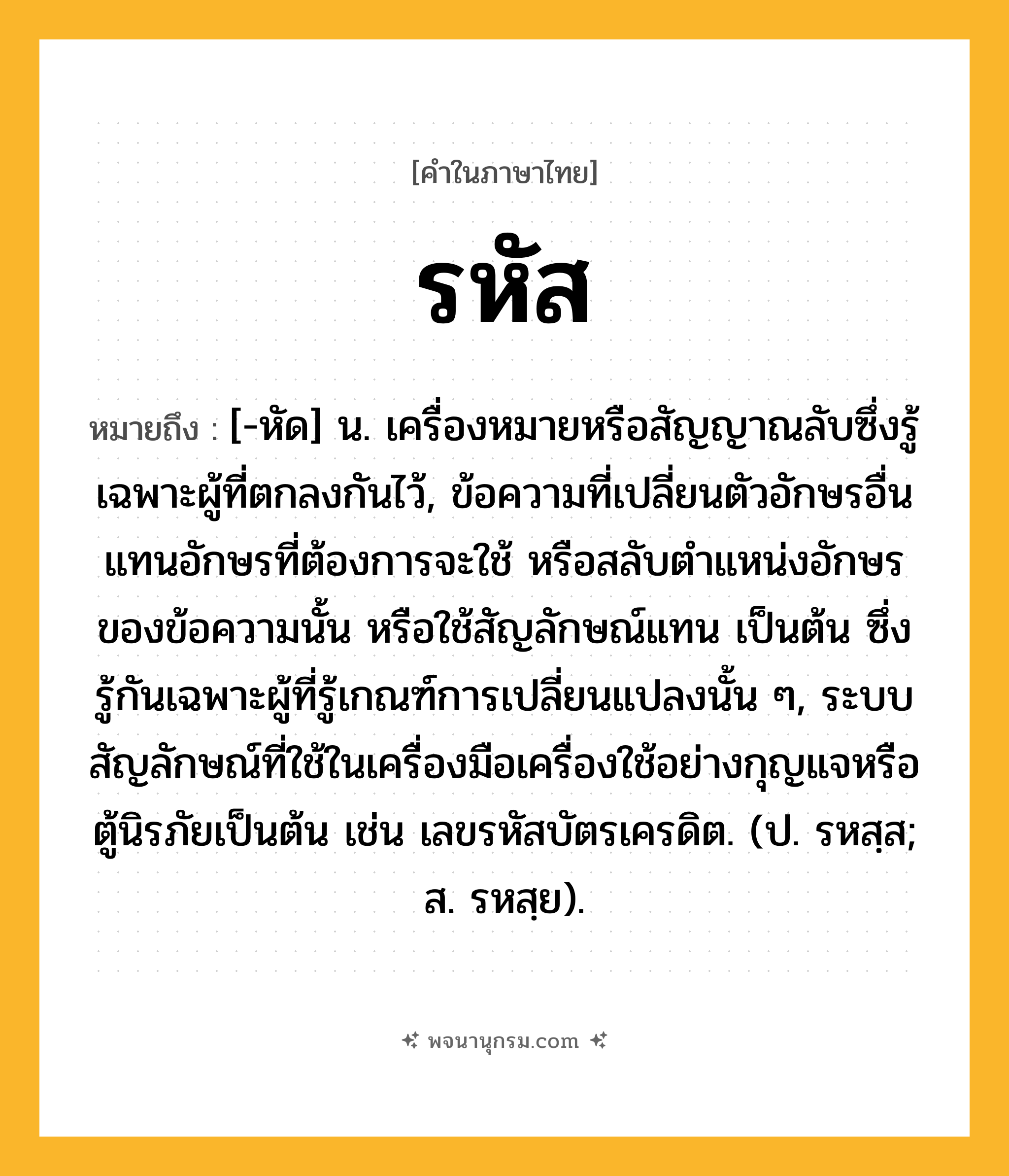 รหัส ความหมาย หมายถึงอะไร?, คำในภาษาไทย รหัส หมายถึง [-หัด] น. เครื่องหมายหรือสัญญาณลับซึ่งรู้เฉพาะผู้ที่ตกลงกันไว้, ข้อความที่เปลี่ยนตัวอักษรอื่นแทนอักษรที่ต้องการจะใช้ หรือสลับตำแหน่งอักษรของข้อความนั้น หรือใช้สัญลักษณ์แทน เป็นต้น ซึ่งรู้กันเฉพาะผู้ที่รู้เกณฑ์การเปลี่ยนแปลงนั้น ๆ, ระบบสัญลักษณ์ที่ใช้ในเครื่องมือเครื่องใช้อย่างกุญแจหรือตู้นิรภัยเป็นต้น เช่น เลขรหัสบัตรเครดิต. (ป. รหสฺส; ส. รหสฺย).