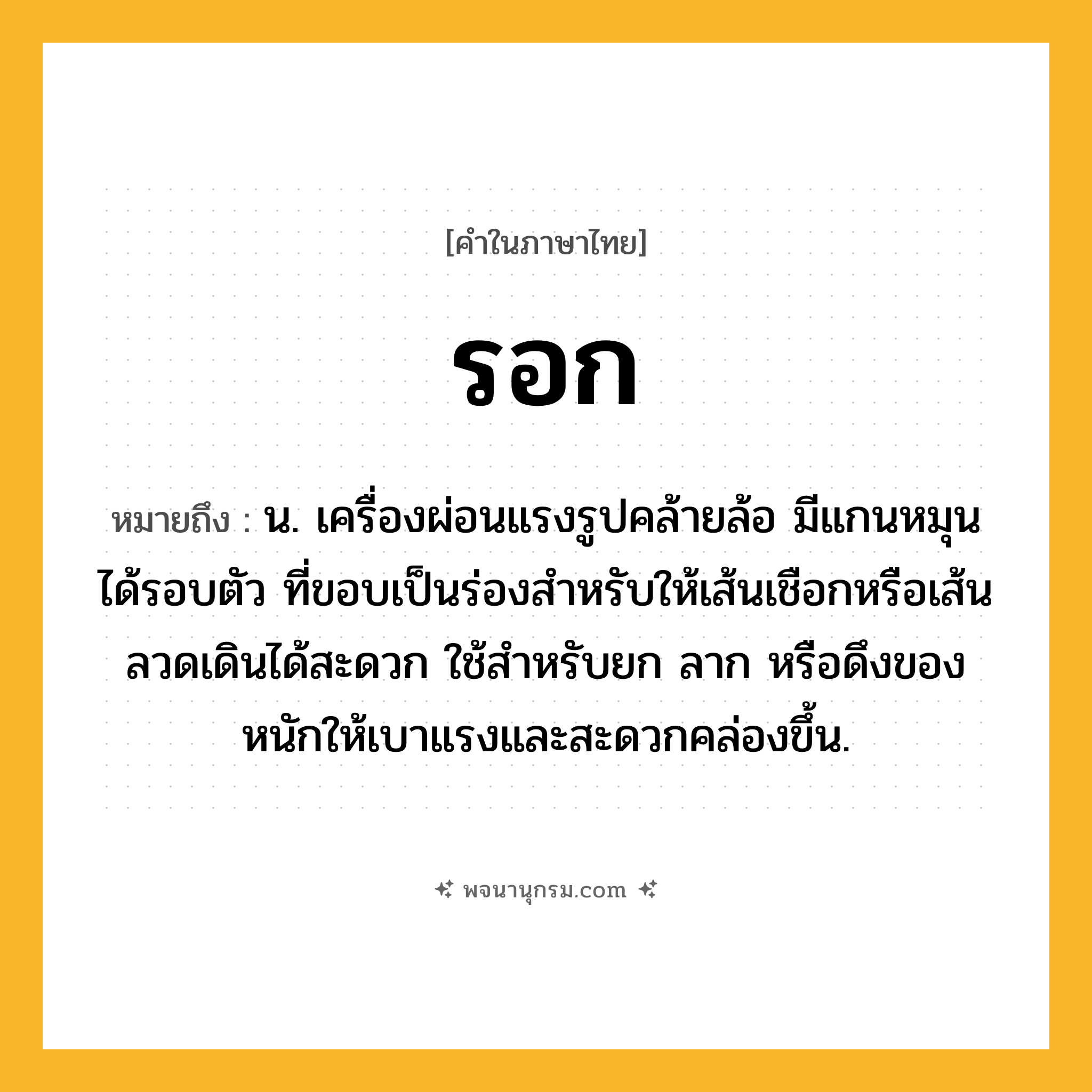 รอก ความหมาย หมายถึงอะไร?, คำในภาษาไทย รอก หมายถึง น. เครื่องผ่อนแรงรูปคล้ายล้อ มีแกนหมุนได้รอบตัว ที่ขอบเป็นร่องสําหรับให้เส้นเชือกหรือเส้นลวดเดินได้สะดวก ใช้สําหรับยก ลาก หรือดึงของหนักให้เบาแรงและสะดวกคล่องขึ้น.