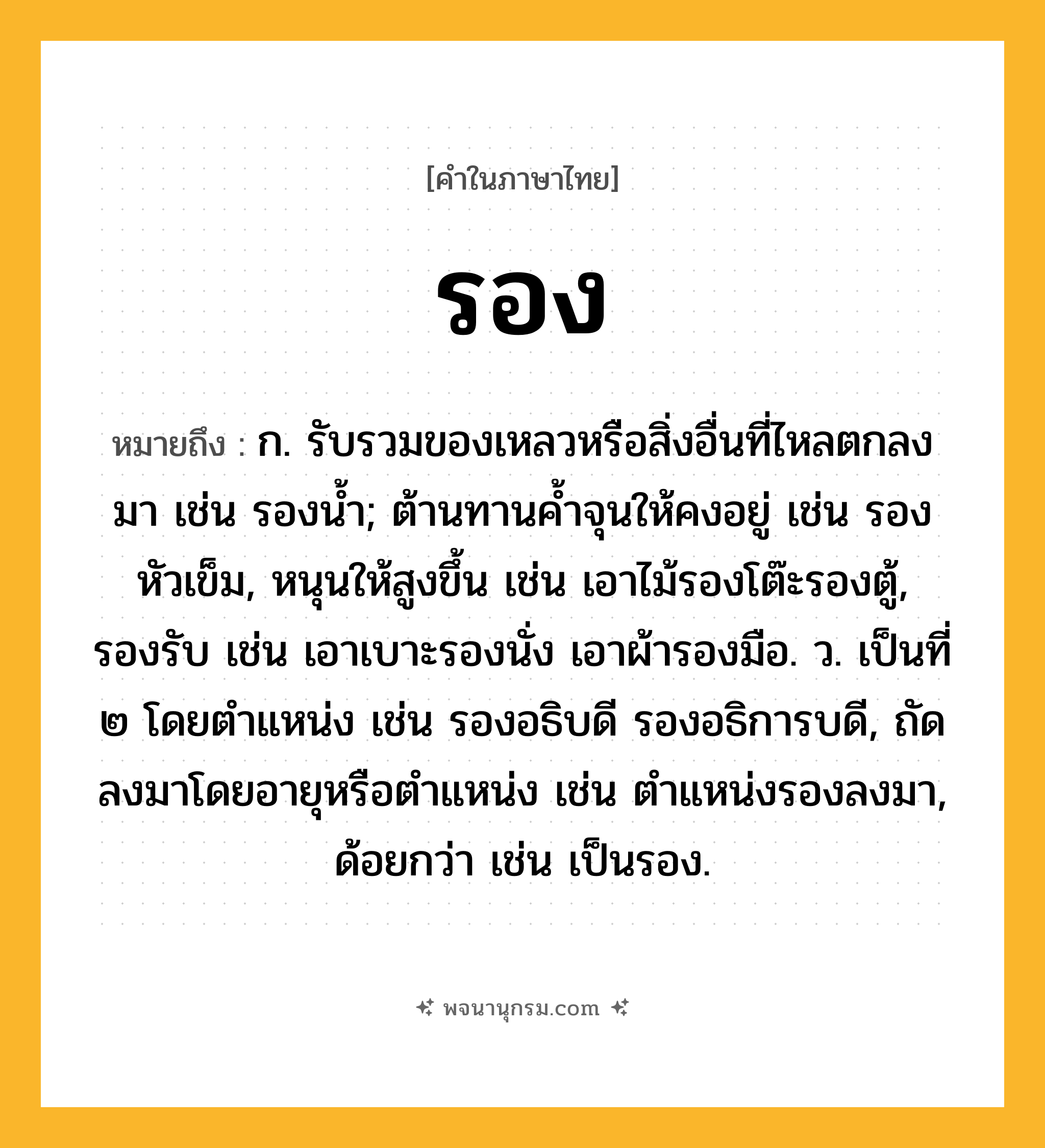 รอง ความหมาย หมายถึงอะไร?, คำในภาษาไทย รอง หมายถึง ก. รับรวมของเหลวหรือสิ่งอื่นที่ไหลตกลงมา เช่น รองนํ้า; ต้านทานคํ้าจุนให้คงอยู่ เช่น รองหัวเข็ม, หนุนให้สูงขึ้น เช่น เอาไม้รองโต๊ะรองตู้, รองรับ เช่น เอาเบาะรองนั่ง เอาผ้ารองมือ. ว. เป็นที่ ๒ โดยตําแหน่ง เช่น รองอธิบดี รองอธิการบดี, ถัดลงมาโดยอายุหรือตําแหน่ง เช่น ตำแหน่งรองลงมา, ด้อยกว่า เช่น เป็นรอง.