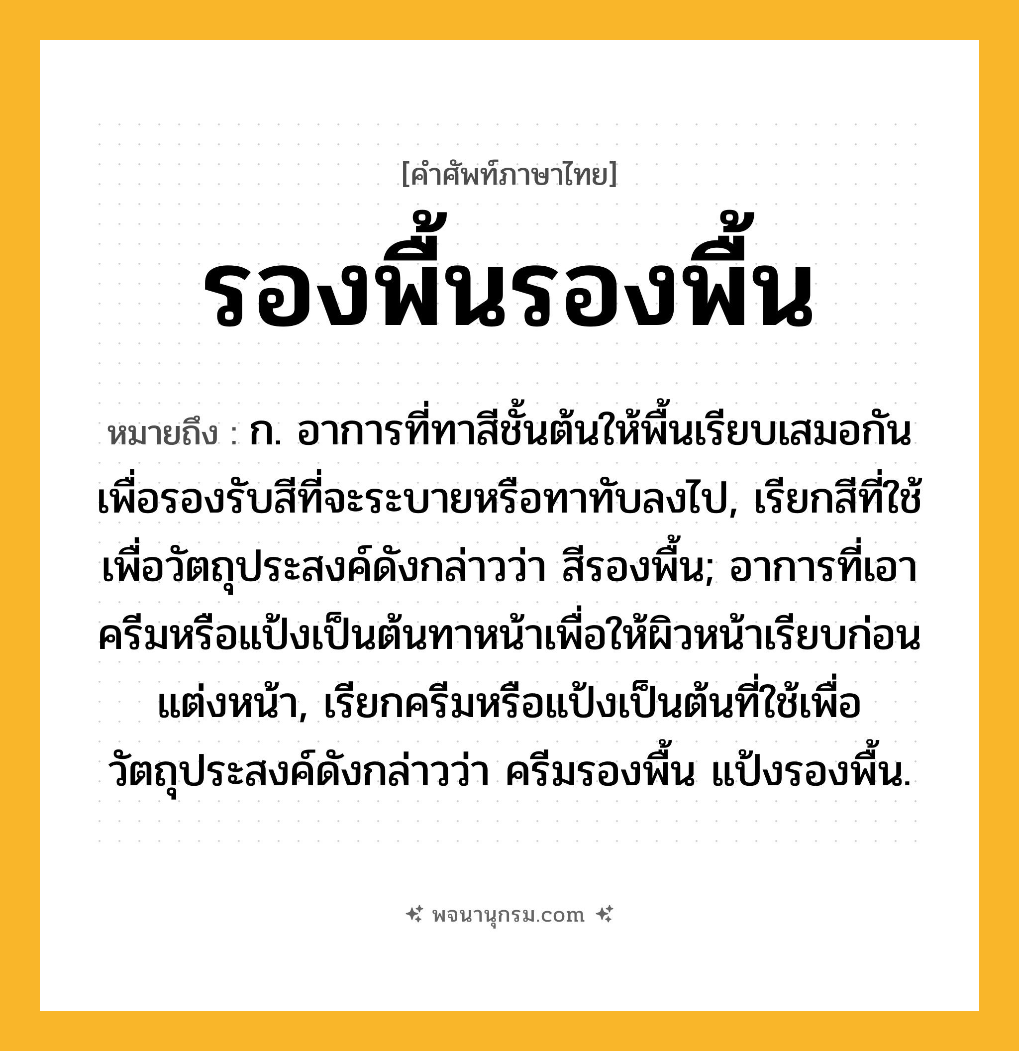รองพื้นรองพื้น ความหมาย หมายถึงอะไร?, คำในภาษาไทย รองพื้นรองพื้น หมายถึง ก. อาการที่ทาสีชั้นต้นให้พื้นเรียบเสมอกันเพื่อรองรับสีที่จะระบายหรือทาทับลงไป, เรียกสีที่ใช้เพื่อวัตถุประสงค์ดังกล่าวว่า สีรองพื้น; อาการที่เอาครีมหรือแป้งเป็นต้นทาหน้าเพื่อให้ผิวหน้าเรียบก่อนแต่งหน้า, เรียกครีมหรือแป้งเป็นต้นที่ใช้เพื่อวัตถุประสงค์ดังกล่าวว่า ครีมรองพื้น แป้งรองพื้น.