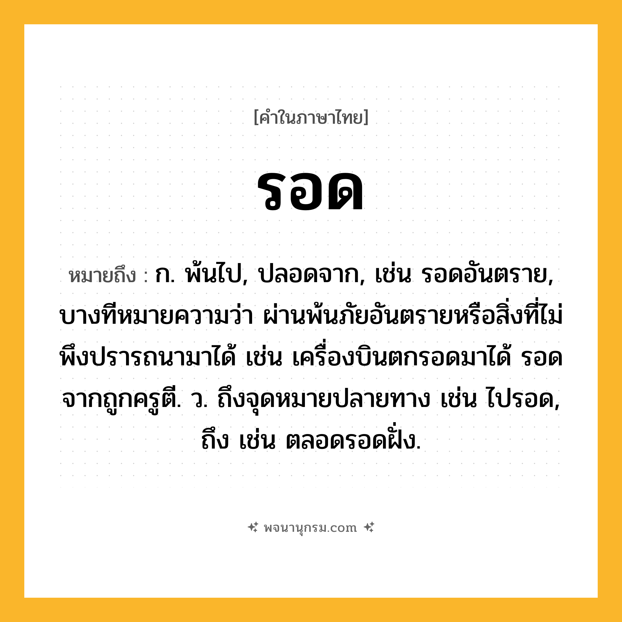 รอด ความหมาย หมายถึงอะไร?, คำในภาษาไทย รอด หมายถึง ก. พ้นไป, ปลอดจาก, เช่น รอดอันตราย, บางทีหมายความว่า ผ่านพ้นภัยอันตรายหรือสิ่งที่ไม่พึงปรารถนามาได้ เช่น เครื่องบินตกรอดมาได้ รอดจากถูกครูตี. ว. ถึงจุดหมายปลายทาง เช่น ไปรอด, ถึง เช่น ตลอดรอดฝั่ง.
