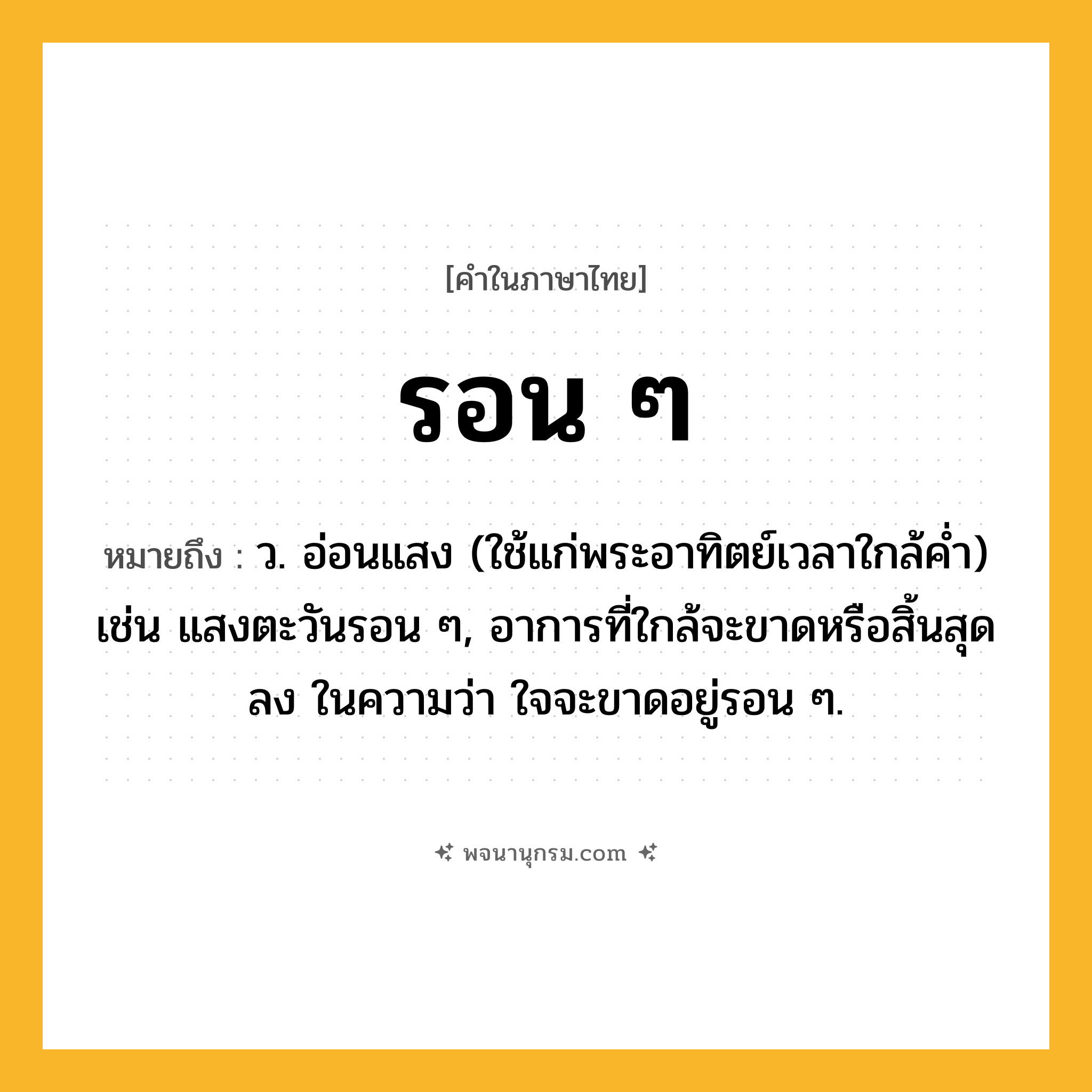รอน ๆ ความหมาย หมายถึงอะไร?, คำในภาษาไทย รอน ๆ หมายถึง ว. อ่อนแสง (ใช้แก่พระอาทิตย์เวลาใกล้คํ่า) เช่น แสงตะวันรอน ๆ, อาการที่ใกล้จะขาดหรือสิ้นสุดลง ในความว่า ใจจะขาดอยู่รอน ๆ.