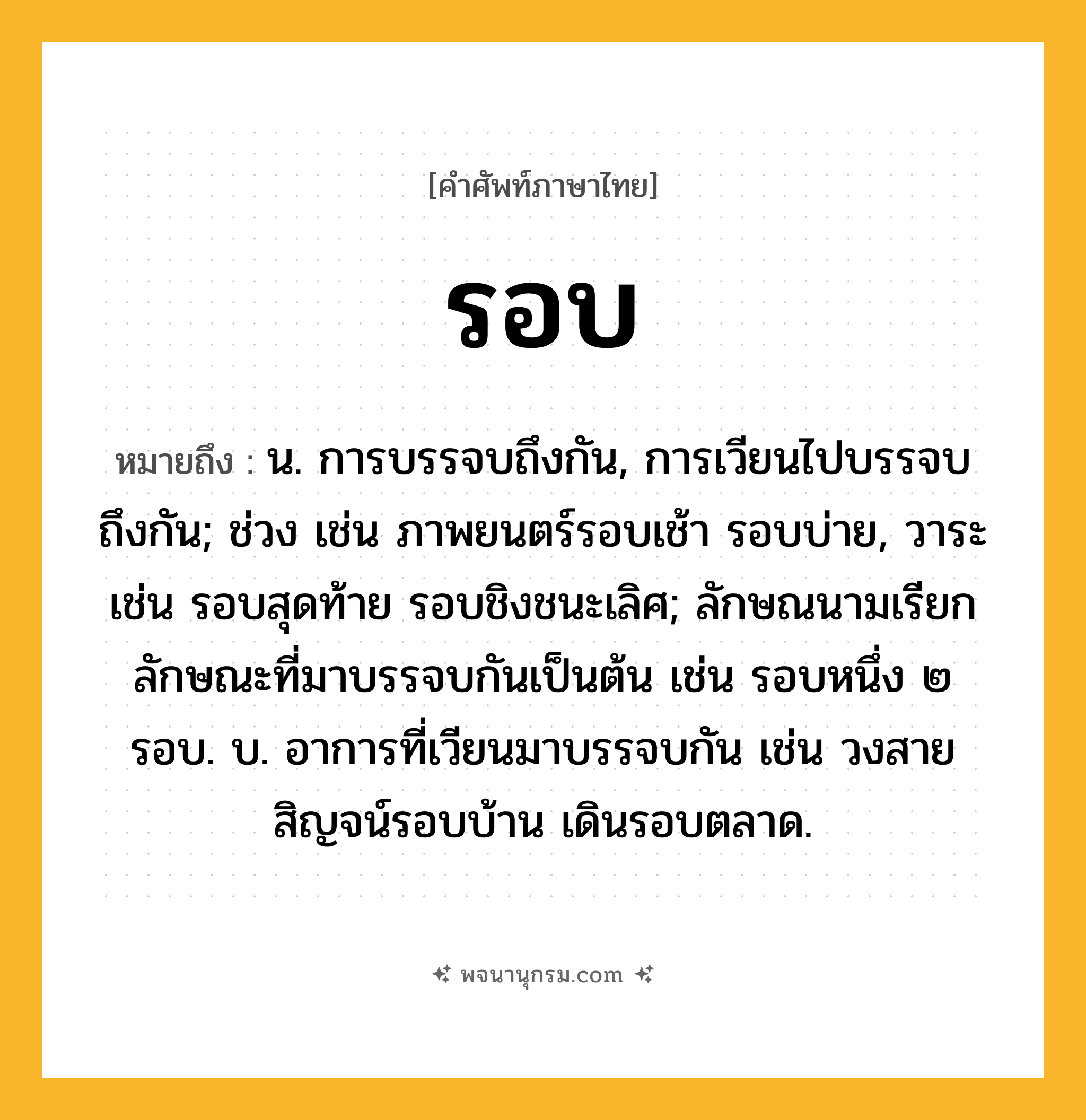 รอบ ความหมาย หมายถึงอะไร?, คำในภาษาไทย รอบ หมายถึง น. การบรรจบถึงกัน, การเวียนไปบรรจบถึงกัน; ช่วง เช่น ภาพยนตร์รอบเช้า รอบบ่าย, วาระ เช่น รอบสุดท้าย รอบชิงชนะเลิศ; ลักษณนามเรียกลักษณะที่มาบรรจบกันเป็นต้น เช่น รอบหนึ่ง ๒ รอบ. บ. อาการที่เวียนมาบรรจบกัน เช่น วงสายสิญจน์รอบบ้าน เดินรอบตลาด.