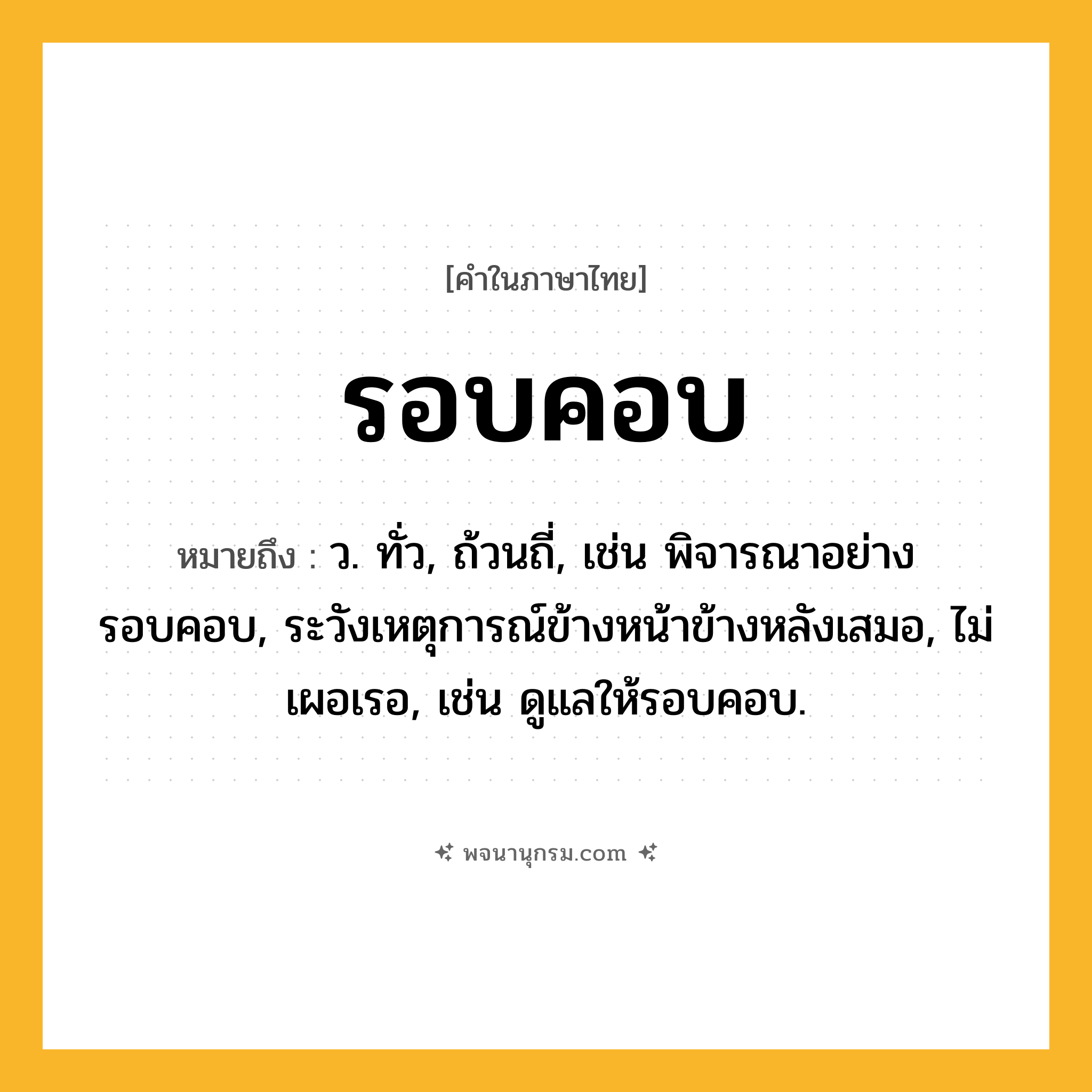 รอบคอบ ความหมาย หมายถึงอะไร?, คำในภาษาไทย รอบคอบ หมายถึง ว. ทั่ว, ถ้วนถี่, เช่น พิจารณาอย่างรอบคอบ, ระวังเหตุการณ์ข้างหน้าข้างหลังเสมอ, ไม่เผอเรอ, เช่น ดูแลให้รอบคอบ.