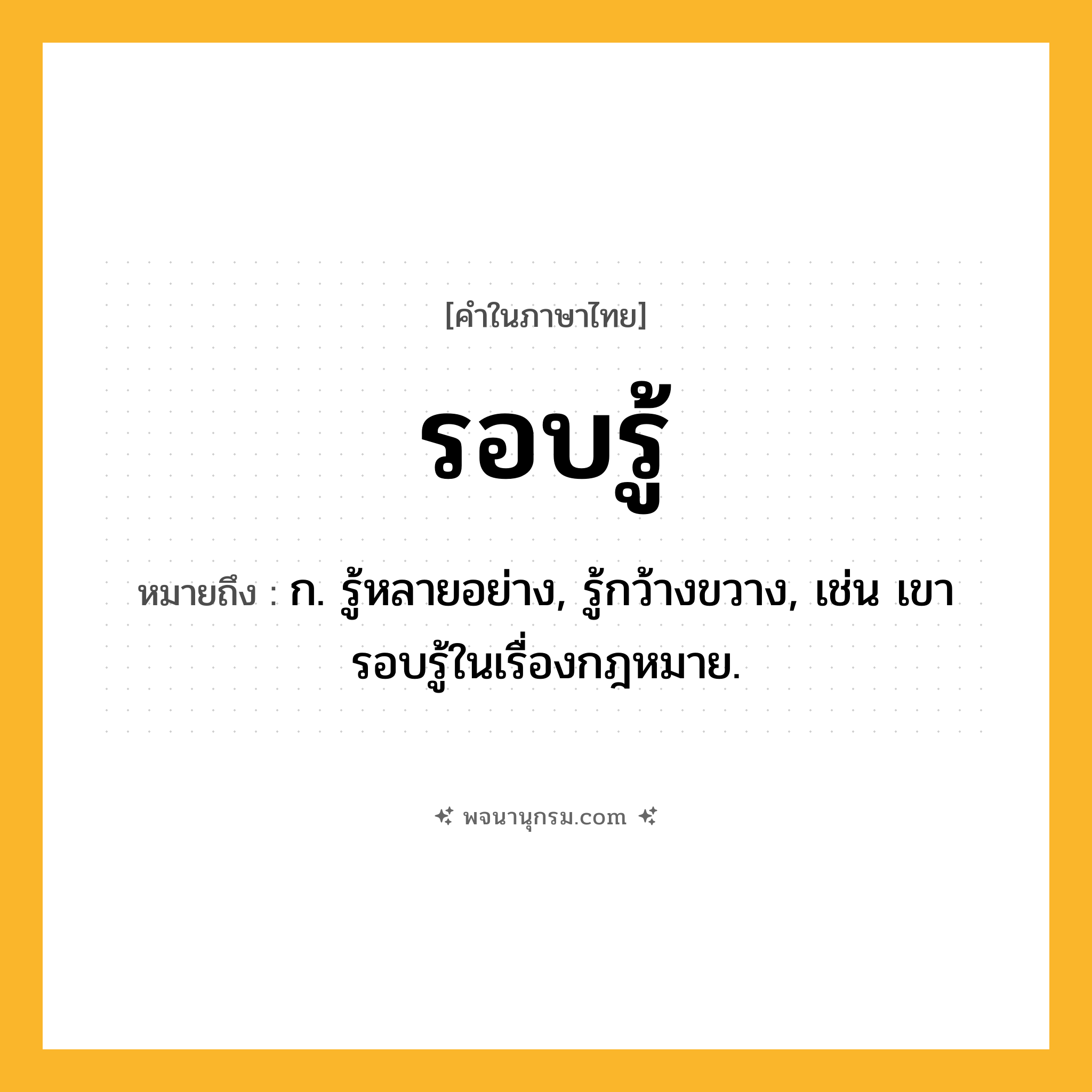 รอบรู้ ความหมาย หมายถึงอะไร?, คำในภาษาไทย รอบรู้ หมายถึง ก. รู้หลายอย่าง, รู้กว้างขวาง, เช่น เขารอบรู้ในเรื่องกฎหมาย.