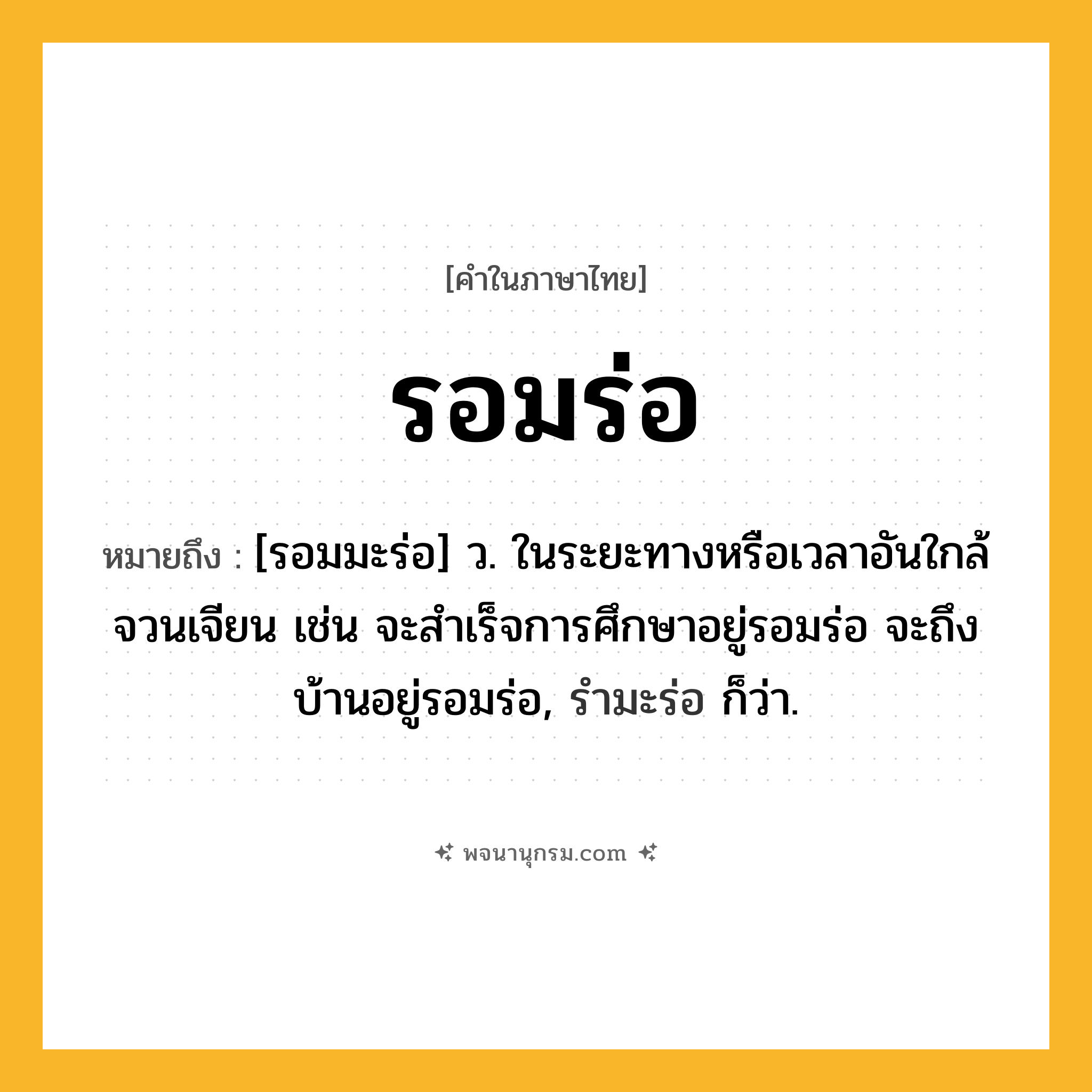 รอมร่อ ความหมาย หมายถึงอะไร?, คำในภาษาไทย รอมร่อ หมายถึง [รอมมะร่อ] ว. ในระยะทางหรือเวลาอันใกล้จวนเจียน เช่น จะสำเร็จการศึกษาอยู่รอมร่อ จะถึงบ้านอยู่รอมร่อ, รำมะร่อ ก็ว่า.