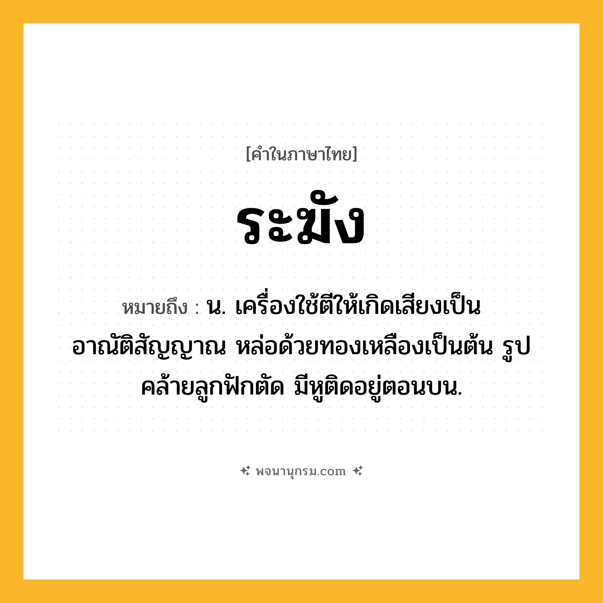 ระฆัง ความหมาย หมายถึงอะไร?, คำในภาษาไทย ระฆัง หมายถึง น. เครื่องใช้ตีให้เกิดเสียงเป็นอาณัติสัญญาณ หล่อด้วยทองเหลืองเป็นต้น รูปคล้ายลูกฟักตัด มีหูติดอยู่ตอนบน.