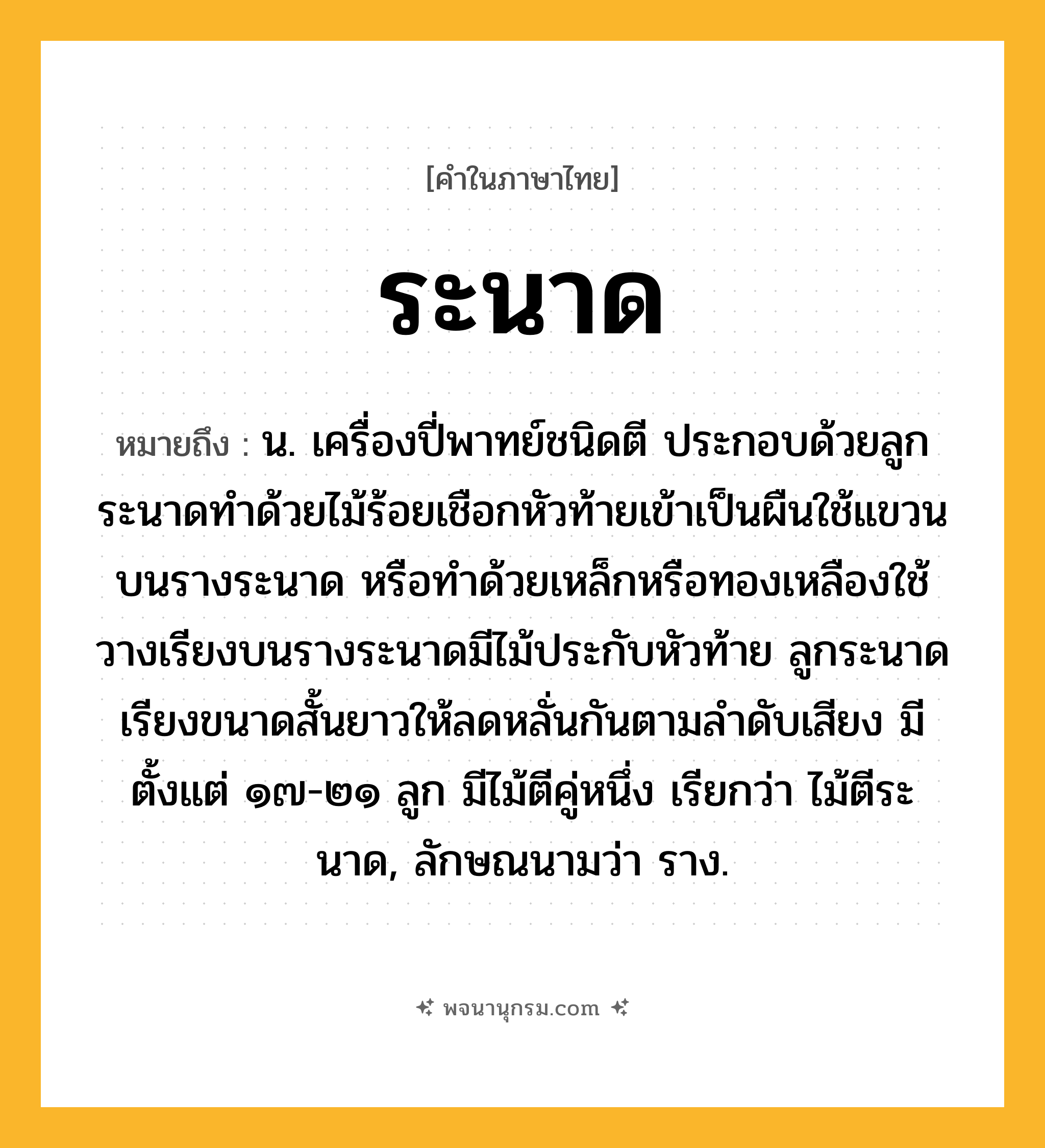 ระนาด ความหมาย หมายถึงอะไร?, คำในภาษาไทย ระนาด หมายถึง น. เครื่องปี่พาทย์ชนิดตี ประกอบด้วยลูกระนาดทำด้วยไม้ร้อยเชือกหัวท้ายเข้าเป็นผืนใช้แขวนบนรางระนาด หรือทำด้วยเหล็กหรือทองเหลืองใช้วางเรียงบนรางระนาดมีไม้ประกับหัวท้าย ลูกระนาดเรียงขนาดสั้นยาวให้ลดหลั่นกันตามลำดับเสียง มีตั้งแต่ ๑๗-๒๑ ลูก มีไม้ตีคู่หนึ่ง เรียกว่า ไม้ตีระนาด, ลักษณนามว่า ราง.