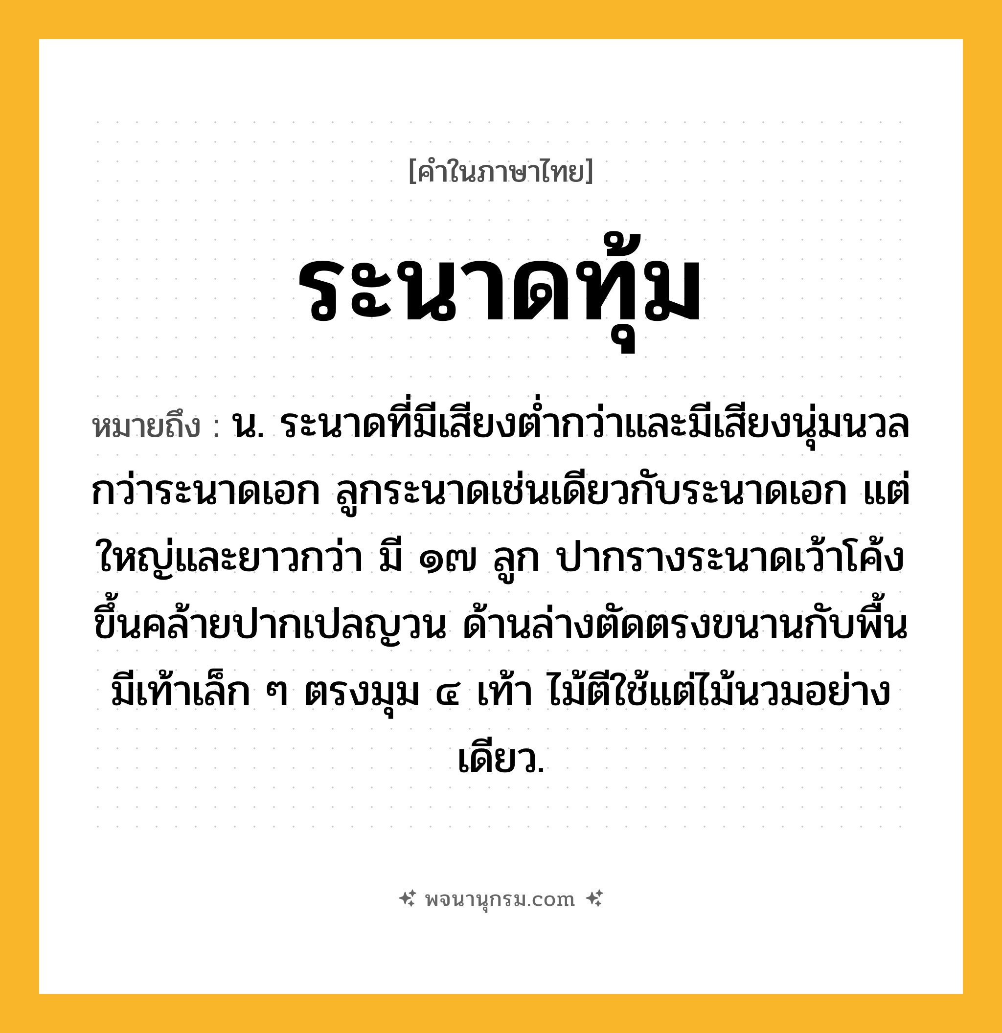 ระนาดทุ้ม ความหมาย หมายถึงอะไร?, คำในภาษาไทย ระนาดทุ้ม หมายถึง น. ระนาดที่มีเสียงต่ำกว่าและมีเสียงนุ่มนวลกว่าระนาดเอก ลูกระนาดเช่นเดียวกับระนาดเอก แต่ใหญ่และยาวกว่า มี ๑๗ ลูก ปากรางระนาดเว้าโค้งขึ้นคล้ายปากเปลญวน ด้านล่างตัดตรงขนานกับพื้น มีเท้าเล็ก ๆ ตรงมุม ๔ เท้า ไม้ตีใช้แต่ไม้นวมอย่างเดียว.