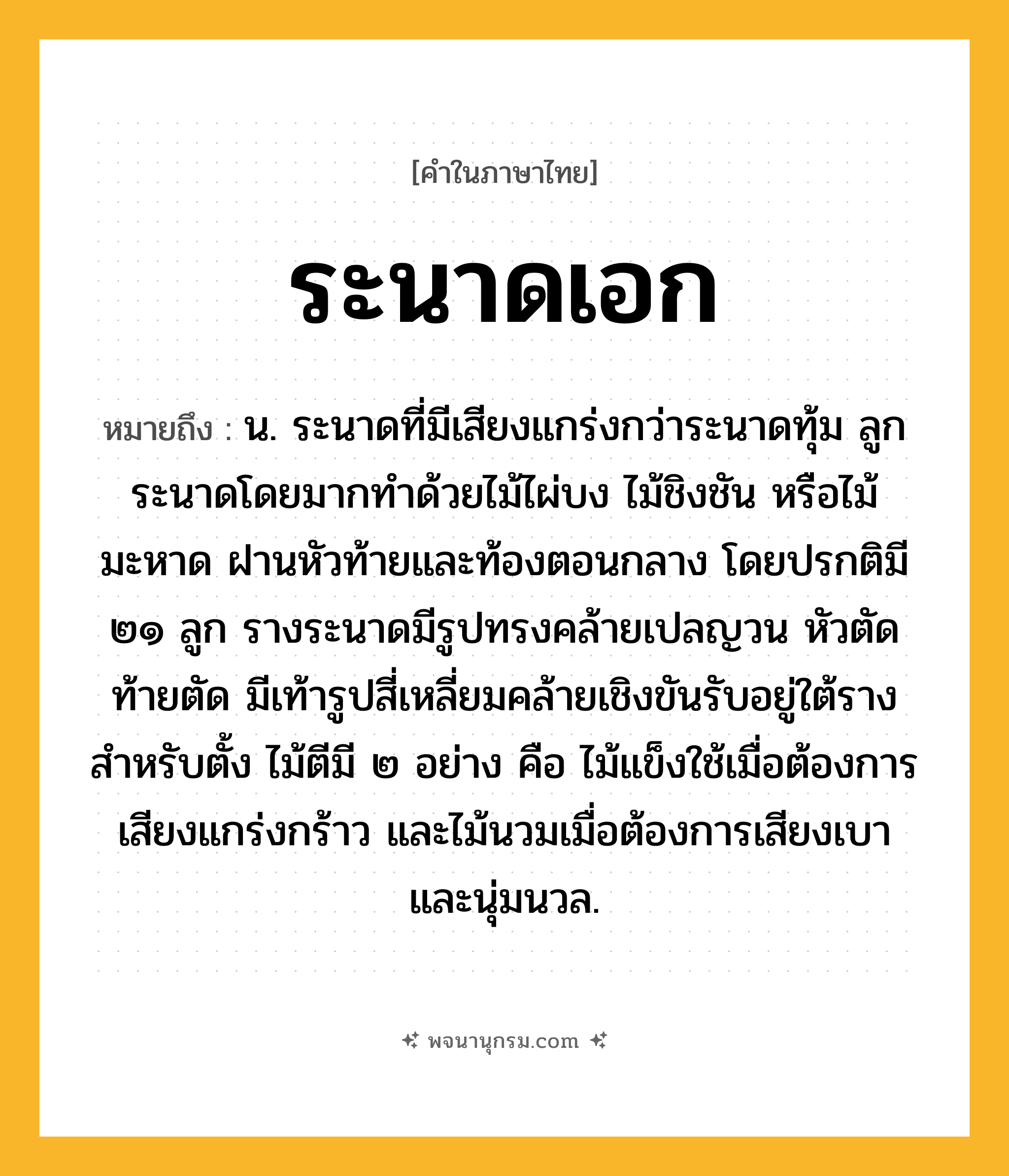 ระนาดเอก ความหมาย หมายถึงอะไร?, คำในภาษาไทย ระนาดเอก หมายถึง น. ระนาดที่มีเสียงแกร่งกว่าระนาดทุ้ม ลูกระนาดโดยมากทำด้วยไม้ไผ่บง ไม้ชิงชัน หรือไม้มะหาด ฝานหัวท้ายและท้องตอนกลาง โดยปรกติมี ๒๑ ลูก รางระนาดมีรูปทรงคล้ายเปลญวน หัวตัดท้ายตัด มีเท้ารูปสี่เหลี่ยมคล้ายเชิงขันรับอยู่ใต้รางสำหรับตั้ง ไม้ตีมี ๒ อย่าง คือ ไม้แข็งใช้เมื่อต้องการเสียงแกร่งกร้าว และไม้นวมเมื่อต้องการเสียงเบาและนุ่มนวล.